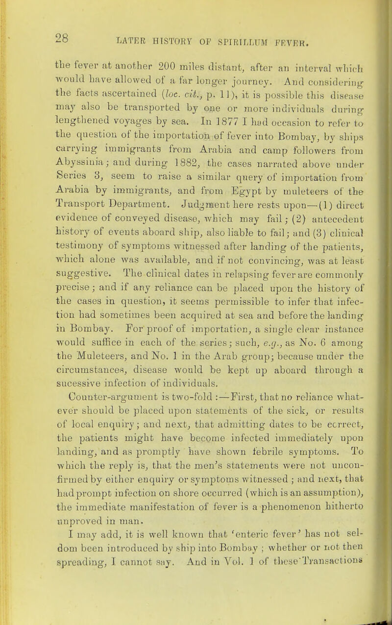 tlie fever at another 200 miles distant, after an interval wliich would liave allowed of a far longer journey. And considering the facts ascertained {loc. cit., p. 11), it is possible this disease may also be transported by one or more individuals during lengthened voyages by sea. In 1877 I had occasion to refer to the question of the importation of fever into Bombay, by ships carrying immigrants from Arabia and camp followers from Abyssinia; and during 1882, the cases narrated above under Series 3, seem to raise a similar query of importation from Arabia by immigrants, and from Egypt by muleteers of the Transport Department. Judgment here rests upon—(1) direct evidence of conveyed disease, which may fail; (2) antecedent history of events aboard ship, also liable to fail; and (3) clinical testimony of symptoms witnessed after landing of the patients, which alone was available, and if not convincing, was at least suggestive. The clinical dates in relapsing fever are commonly precise; and if any reliance can be placed upon the history of the cases in question, it seems permissible to infer that infec- tion had sometimes been acquired at sea and before the landing in Bombay. For proof of importation, a single clear instance would suffice in each of the series; such, e.g., as No. 6 among the Muleteers, and No. 1 in the Arab group; because under the circumstances, disease would be kept up aboard through a sucessive infection of individuals. Counter-argument is two-fold :—First, that no reliance what- ever should be placed upon statements of the sick, or results of local enquiry; and next, that admitting dates to be correct, the patients might have become infected immediately upon landing, and as promptly have shown febrile symptoms. To which the reply is, that the men's statements were not uncon- firmed by either enquiry or symptoms witnessed ; and next, that had prompt infection on shore occurred (which is an assumption), the immediate manifestation of fever is a phenomenon hitherto unproved in man. I may add, it is well known that 'enteric fever' has not sel- dom been introduced by ship into Bombay ; whether or not then spreading, I cannot ssij. And in Vol. 1 of these'Transactions