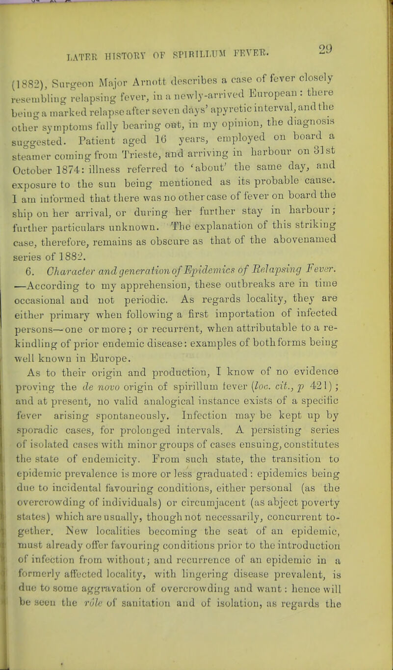 (ISR--') Rurcreon Major Arnott describes a case of fever closely rescnubliug relapsing fever, iu a newly-arrived European : tbere being a marked relapse after seven days' apyretic interval, and tlie other symptoms fully bearing out, in my opinion, the diagnosis suggested. Patient aged 16 years, employed on board a steamer coming from Trieste, and arriving in harbour on 31st October 1874: illness referred to 'about' the same day, and exposure to the sun being mentioned as its probable cause. 1 am informed that there v?as no other case of fever on board the ship on her arrival, or during her further stay in harbour ; further particulars unknown. The explanation of this striking case, therefore, remains as obscure as that of the abovenamed series of 1882. 6. Character and generation of Fqndemics of Belapsing Fever. —According to my apprehension, these outbreaks ai-e in time occasional and not periodic. As regards locality, they are either primary when following a first importation of infected persons—one or more ; or recurrent, when attributable to a re- kindling of prior endemic disease: examples of both forms being well known in Europe. As to their origin and production, I know of no evidence proving the de novo origin of spirillum lever [loc. cit., p 421) ; and at present, no valid analogical instance exists of a specific fever arising spontaneously. Infection may be kept up by sporadic cases, for prolonged intervals. A persisting series of isolated cases with minor groups of cases ensuing, constitutes the state of endemicity. From such state, the transition to epidemic prevalence is more or less graduated: epidemics being due to incidental favouring conditions, either personal (as the overcrowding of individuals) or circumjacent (as abject poverty states) which are usually, though not necessarily, concurrent to- gether. Mew localities becoming the seat of an epidemic, must already offer favouring conditions prior to the introduction of infection from without; and recurrence of an epidemic in a formerly affected locality, with lingering disease prevalent, is due to some aggravation of overcrowding and want: hence will be seen the role of sanitiition and oE isolation, as regards the