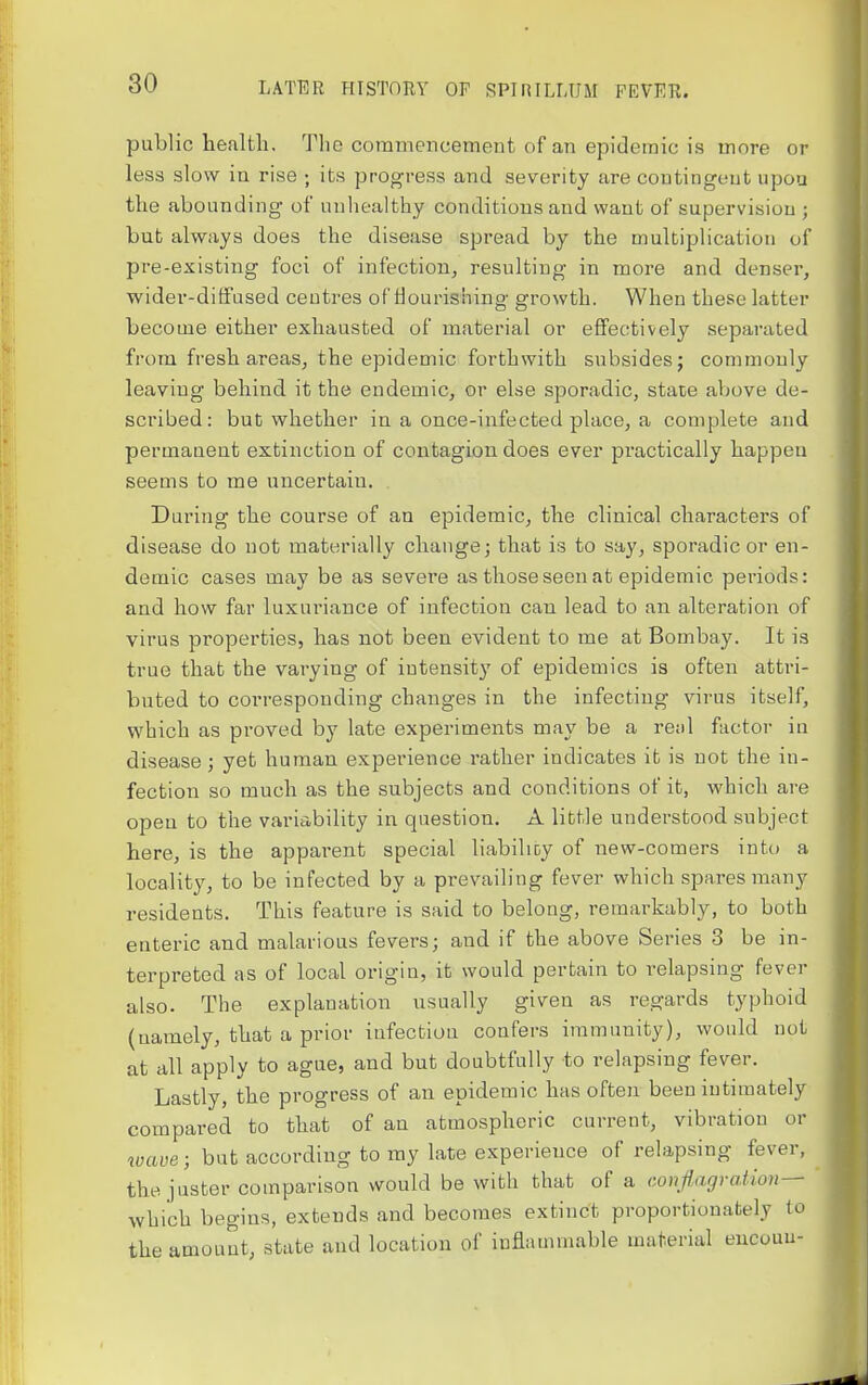 public health. The commencement of an epidemic is more or less slow iu rise ; its progress and severity are contingent upou the abounding of unhealthy conditions and want of supervision ; but always does the disease spread by the multiplication of pre-existing foci of infection, resulting in more and denser, wider-diffused centres of nourishing growth. When these latter become either exhausted of material or effectively separated from fresh areas, the epidemic forthwith subsides; commonly leaving behind it the endemic, or else sporadic, state above de- scribed: but whether in a once-infected place, a complete and permanent extinction of contagion does ever practically happen seems to me uncertain. During the course of an epidemic, the clinical characters of disease do not materially change j that is to say, sporadic or en- demic cases may be as severe as those seen at epidemic periods: and how far luxuriance of infection can lead to an alteration of virus properties, has not been evident to me at Bombay. It is true that the varying of intensity of epidemics is often atti-i- buted to corresponding changes in the infecting virus itself, which as proved by late experiments may be a retil factor in disease; yet human experience rather indicates it is not the in- fection so much as the subjects and conditions of it, which are open to the variability in question. A little understood subject here, is the appai'ent special liabilioy of new-comers into a locality, to be infected by a prevailing fever which spares many residents. This feature is said to belong, remarkably, to both enteric and malarious fevers; and if the above Series 3 be in- terpreted as of local origin, it would pertain to relapsing fever also. The explanation usually given as regards typhoid (namely, that a prior infectiou confers immunity), would not at all apply to ague, and but doubtfully to relapsing fever. Lastly, the progress of an epidemic has often been intimately compared to that of an atmospheric current, vibration or wave; but according to my late experience of relapsing fever, ^ the juster comparison would be with that of a conflagration— ' which begins, extends and becomes extinct proportionately to the amount; state and location of inflammable material eucouu-