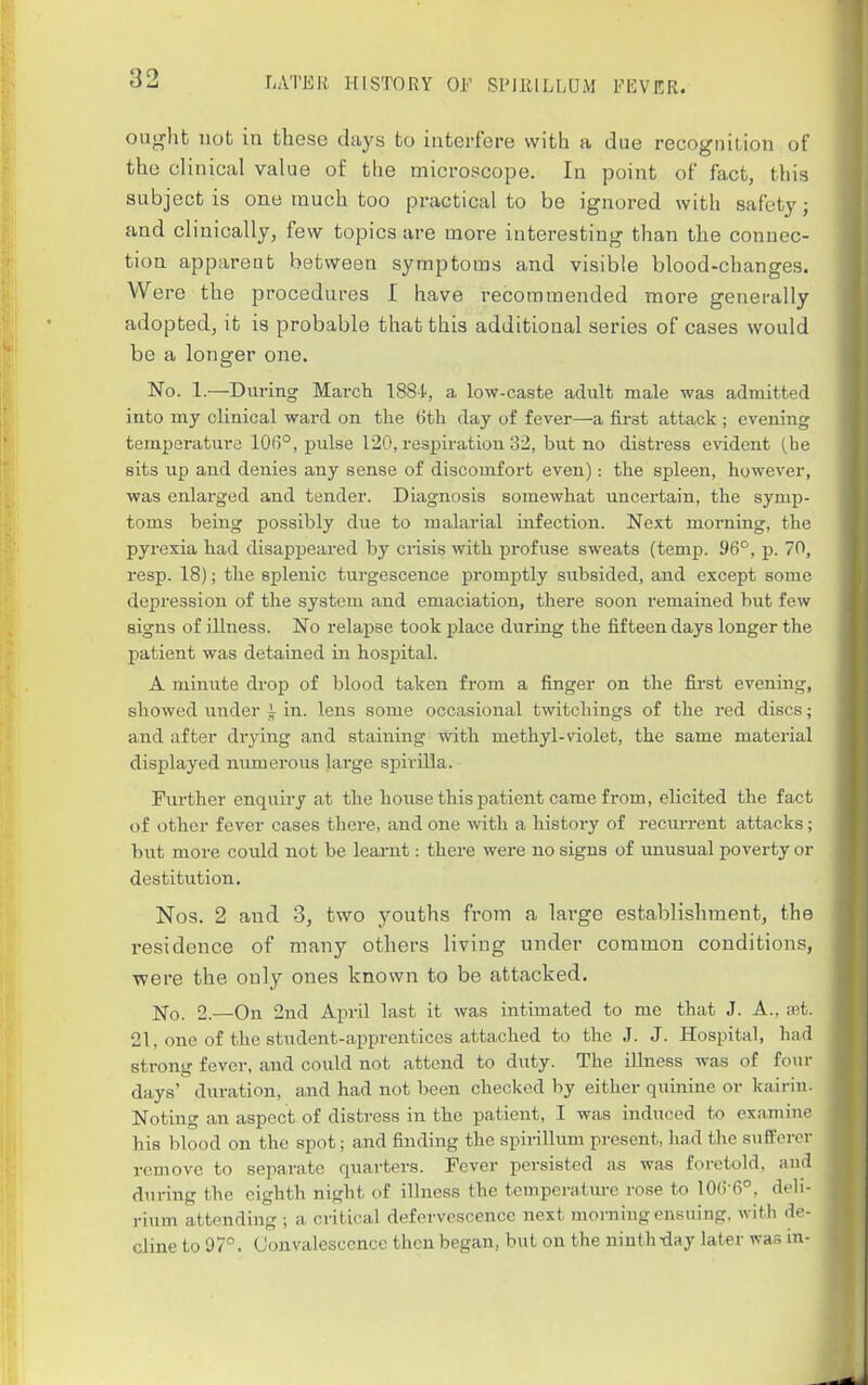 ought not in these days to interfere with a due recognition of the clinical value of the microscope. In point of fact, this subject is one much too practical to be ignored with safety; and clinically, few topics are more interesting than the connec- tion apparent between symptoms and visible blood-changes. Were the procedures I have recommended more generally adopted, it is probable that this additional series of cases would be a longer one. No. 1.—During March 1884, a low-caste adult male was admitted into my clinical ward on the 6th day of fever—a first attack ; evening temperature 106°, pulse 120, respiration 32, but no distress evident (he sits up and denies any sense of discomfort even): the spleen, however, was enlai'ged and tender. Diagnosis somewliat uncertain, the symp- toms being possibly due to malarial infection. Next morning, the pyrexia had disappeared by crisis with profuse sweats (temp. 96^, p. 70, resp. 18); the splenic turgescence promptly subsided, and except some depression of the system and emaciation, there soon remained but few signs of illness. No relapse took place during the fifteen days longer the patient was detained in hospital. A minute drop of blood taken from a finger on the first evening, showed under i in. lens some occasional twitchings of the red discs; and after drying and staining with methyl-violet, the same material displayed numerous large spirilla. Further enquiry at the hoiise this patient came from, elicited the fact of other fever cases there, and one -with a history of recim-ent attacks ; but more could not be learnt: there were no signs of imusual poverty or destitution. Nos. 2 and 3, two youths from a large establishment, the residence of many others living under common conditions, were the only ones known to be attacked. ]Sfo. 2.—On 2nd April last it was intimated to me that J. A., vp.t. 21, one of the student-apprentices attached to the J. J. Hospital, had strong fever, and could not attend to duty. The illness was of four days' duration, and had not been checked by either quinine or kairin. Noting an aspect of distress in the patient, I was induced to examiiu- his blood on the spot; and finding the spirillum present, had the sufferer remove to separate quai-ters. Fever persisted as was foretold, and during the eighth night of illness the tcmperatm-e rose to 106-6°, deli- rium attending ; a critical defervescence next morning ensuing, witli de- cline to 07. Convalescence then began, but on the ninth-day later was in-