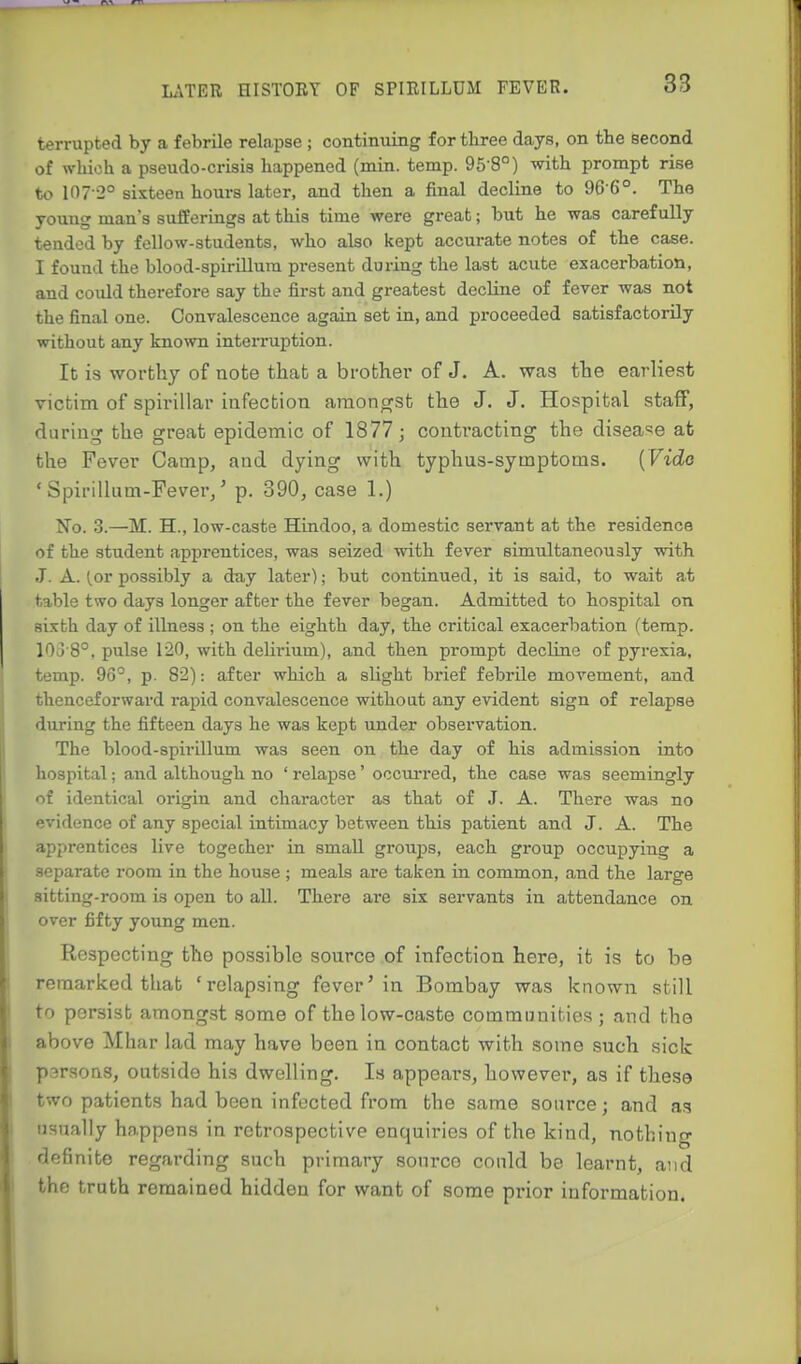 terrupted by a febrile relapse ; continuing for three days, on the second of which a pseudo-crisis happened (min. temp. 95'8°) with prompt rise to 107-2° sixteen hours later, and then a final decline to 96 6°. The young man's sufferings at this time were great; but he was carefully tended by fellow-students, who also kept accurate notes of the case. I found the blood-spirillum present during the last acute exacerbation, and could therefore say the first and greatest decline of fever was not the final one. Convalescence again set in, and proceeded satisfactorily without any known inteiTuption. It is worthy of note that a brothei' of J. A. was the earliest vicfcim of spirillar iafecbion araonpfSt the J. J. Hospital staff, during the great epidemic of 1877; contracting the disea<'e at the Fever Camp, and dying with typhus-symptoms. {Vido 'Spirillum-Fever/ p. 390, case 1.) No. 3.—M. H., low-caste Hindoo, a domestic servant at the residence of the student apprentices, was seized with fever simultaneously with J. A. [or possibly a day later); but continued, it is said, to wait at table two days longer after the fever began. Admitted to hospital on sixth day of illness ; on the eighth day, the critical exacerbation (temp. 10o 8°. pulse 120, with delirium), and then prompt decHne of pyrexia, temp. 96°, p. 82): after which a slight brief febrile movement, and thenceforward i-apid convalescence withoat any evident sign of relapse during the fifteen days he was kept under observation. The blood-spirillum was seen on the day of his admission into hospital; and although no ' relapse' occurred, the case was seemingly 'if identical origin and character as that of J. A. There was no evidence of any special intimacy between this patient and J. A. The apprentices live togecher in small groups, each group occupying a separate room in the house ; meals are taken in common, and the large sitting-room is open to all. There are six servants in attendance on over fifty young men. Respecting the possible source of infection here, it is to be remarked that 'relapsing fever'in Bombay was known still to persist amongst some of the low-caste communities ; and the above Mhar lad may have been in contact with some such sick parsons, outside his dwelling. Is appears, however, as if these two patients had been infected from the same source; and as usually happens in retrospective enquiries of the kind, nothing definite regarding such primary source could be learnt, and the truth remained hidden for want of some prior information.