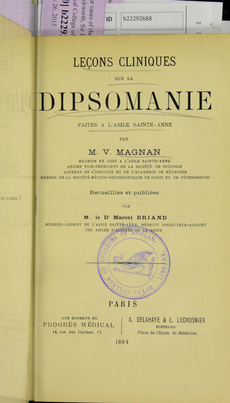 - K 'c/^ s, vo o 3- ID b22292688 LEÇONS CLINIQUES SUR LA DIPSOMANIE FAITES A L'ASILE SAINTE-ANNE PAR M. V. ]^AGNAN MÉDECIN EN CHEF A L ASILE SAINTE-ANNE ANCIEN VICE-PRÉSIDENT DE LA SOCIÉTÉ DE BIOLOGIE LAURÉAT DE L'inSTITDT ET DE L'aCADÉMIE DE MÉDECINE MEMBRE DE LA SOCIÉTÉ MÉDICO-PSYCHOLOGIQUE DE PARIS ET DE PÉTERSBOURG Recueillies et publiées PAR M. le Marcel BRI AND MÉDECIN-ADJOINT DE I.'ASILE SAINTE-ANNE, MÉDECIN INSPECTEUR-ADJOINT DBS ASILES D'>wèîIÉS DK LA S1::1NE PARIS AUX BUREAUX DU PROGRÈS MÉDICAL 14, rno dos Carmes, H, A. DELftHAYE & E. LECROSNIER EDITEURS Place de l'École de Médecine. 1884