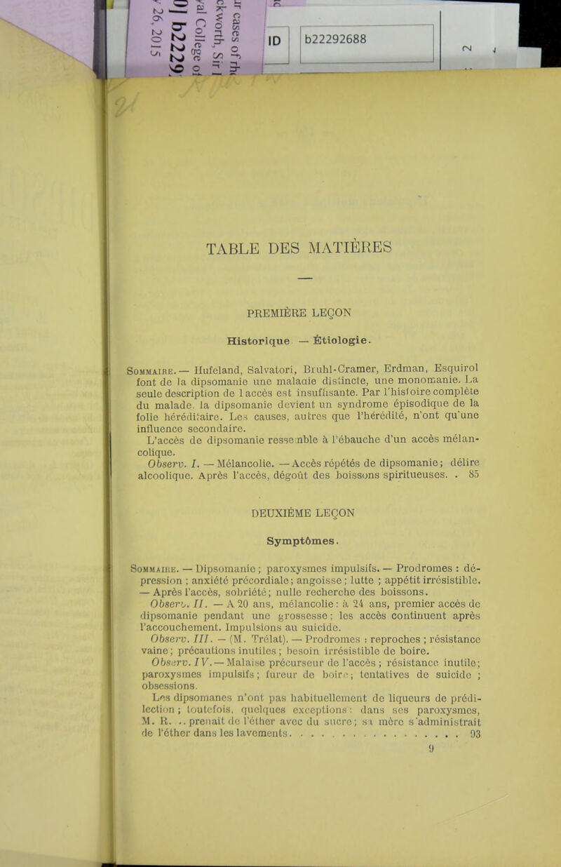 TABLE DES MATIÈRES PREMIÈRE LEÇON Historique — Étiologie. Sommaire. — Hufeland, Salvatori, Biuhl-Cramer, Erdman, Esquirol font de la dipsomanie une malaaie dis'.incle, une monoœanie. J^a seule description de 1 accès est insuffisante. Par l'hisloire complète du malade, la dipsomanie devient un syndrome épisodique de la folie héréditaire. Les causes, autres que l'hérédité, n'ont qu'une influence secondaire. L'accès de dipsomanie ressemble à l'ébauche d'un accès mélan- colique. Observ. I. — Mélancolie. — Accès répétés de dipsomanie; délire alcoolique. Après l'accès, dégoût des boissons spiritueuses. . 85 DEUXIÈME LEÇON Symptômes. SoMMAUiE. — Dipsomanie; paroxysmes impulsifs. — Prodromes : de- pression ; anxiété précordiale; angoisse; lutte ; appétit irrésistible. — Après l'accès, sobriété; nulle recherche des boissons. Obsero, II. — A 20 ans, mélancolie : à 24 ans, premier accès de dipsomanie pendant une grossesse ; les accès continuent après l'accouchement. Impulsions au suicide. Observ. III. — (M. Trélat). — Prodromes : reproches ; résistance vaine; précautions inutiles ; besoin irrésistible de boire. Obs^irv. IV. — Malaise précurseur de l'accès ; résistance inutile; paroxysmes impulsifs; fureur do boirfj tentatives de suicide ; obsessions. Los dipsomanes n'ont pas habituellement do liqucuns de prédi- lection ; loutcfois, quolciues exceptions : dans ses paroxysmes, M. R. .. prenait de l'cthcr avec du sucre; si mère s'administrait do l'clher dans les lavements. 93 •J