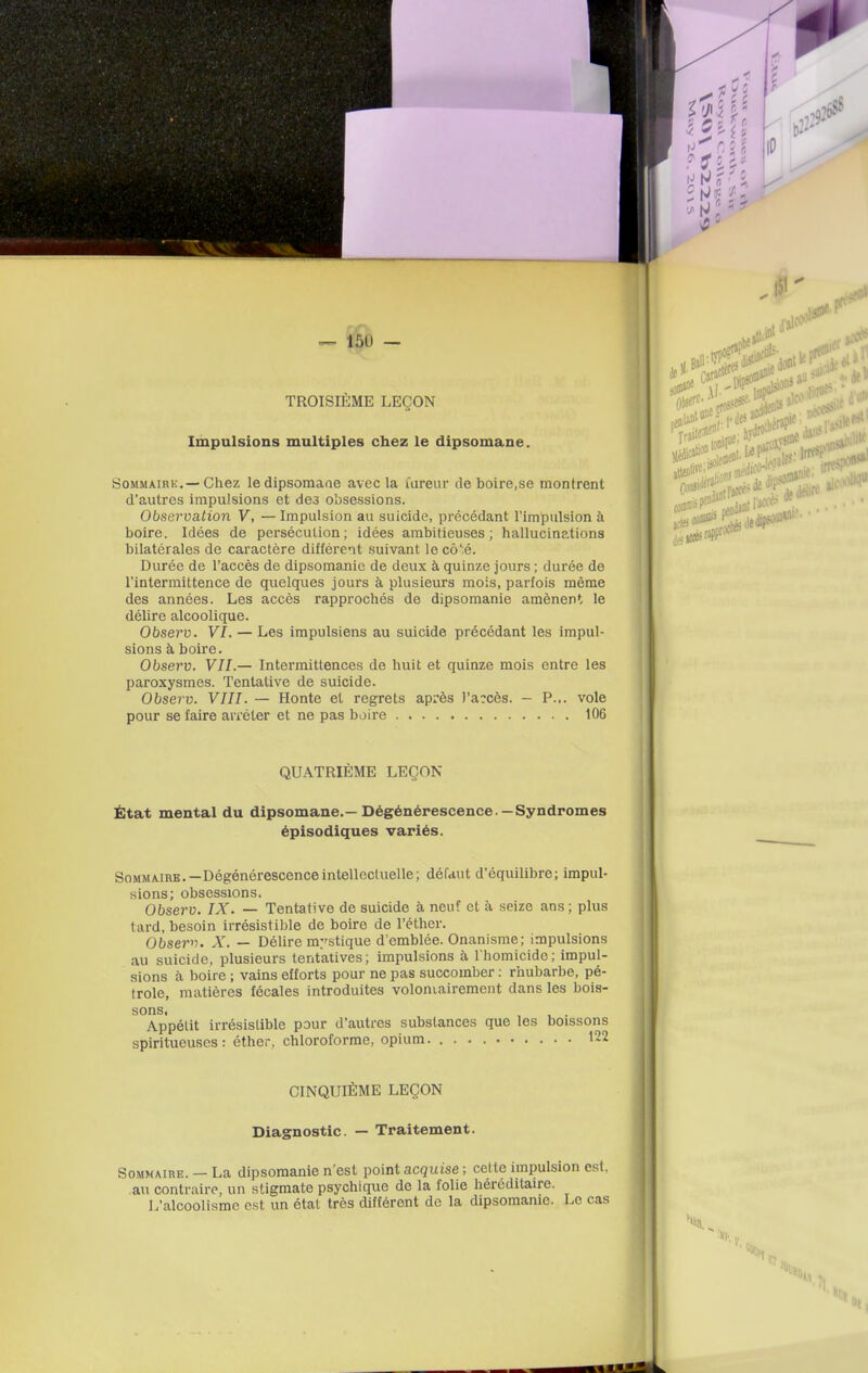 — 150 — TROISIÈME LEÇON Impulsions multiples chez le dipsomane. SoMMAiRK.—Chez ledipsomaae avec la lareur de boire,se montrent d'autres impulsions et de3 obsessions. Observation V, — Impulsion au suicide, précédant l'impulsion à boire. Idées de persécution; idées ambitieuses; hallucinations bilatérales de caractère différent suivant le cô':é. Durée de l'accès de dipsomanie de deux à quinze jours ; durée de l'intermittence de quelques jours à plusieurs mois, parfois même des années. Les accès rapprochés de dipsomanie amènent le délire alcoolique. Observ. VI. — Les impulsiens au suicide précédant les impul- sions à boire. Observ. VIL— Intermittences de huit et quinze mois entre les paroxysmes. Tentative de suicide. Observ. VIII. — Honte et regrets après )'a?cès. — P... vole pour se faire arrêter et ne pas boire 106 QUATRIÈME LEÇON État mental du dipsomane.—Dégénérescence.—Syndromes épisodiques variés. Sommaire.—Dégénérescence intellectuelle; défaut d'équilibre; impul- sions; obsessions. Observ. IX. — Tentative de suicide à neuf et à seize ans; plus tard, besoin irrésistible de boire de l'éther. Obser^f. X. — Délire mystique d'emblée. Onanisme; impulsions au suicide, plusieurs tentatives; impulsions à I homicidc; impul- sions à boire ; vains efforts pour ne pas succomber : rhubarbe, pé- trole, matières fécales introduites voloniairement dans les bois- sons. . Appétit irrésistible pour d'autres substances que les boissons spiritueuses : éther, chloroforme, opium 122 CINQUIÈME LEÇON Diagnostic. — Traitement. Sommaire. — La dipsomanie n'est point acquise ; cette impulsion est, au contraire, un stigmate psychique de la folie héréditaire. L'alcoolisme est un étal très différent de la dipsomanie. Le cas • H'{,