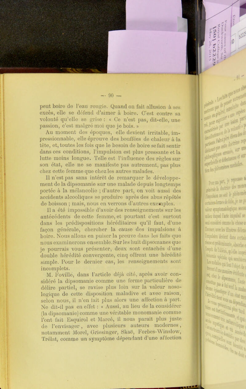 peut boire de l'eau rougie. Quand ou fait allusion à ses excès, elle se défend d'aimer à boire. C'est contre sa volonté qu'elle se grise : « Ce n'est pas, dit-elle, une passion, c'est malgi-é moi que je bois. » Au moment des époques, elle devient irritable, im- pressionnable, elle éprouve des bouffées de chaleur à la tête, et, toutes les fois que le besoin de boire se fait sentir dans ces conditions, l'impulsion est plus pressante et la lutte moins longue. Telle est l'influence des règles sur son état, elle ne se manifeste pas autrement, pas plus chez cette femme que chez les autres malades. Il n'est pas sans intérêt de remarquer le développe- ment de la dipsomanie sur une malade depuis longtemps portée à la mélancolie ; d'autre part, on voit aussi des accidents alcooliques se produire après des abus répétés de boisson ; mais, nous en verrons d'autres exemples. Il a été impossible d'avoir des renseignements sur les antécédents de cette femme, et pourtant c'est surtout dans les prédispositions héréditaires qu'il faut, d'une façon générale, chercher la cause des impulsions à boire. Nous allons en puiser la preuve dans les faits que nous examinerons ensemble.Sur les huit dipsomanes que je pourrais vous présenter, deux sont entachés d'une double hérédité convergente, cinq offrent une hérédité simple. Pour le dernier cas, les renseignements sont incomplets. M. Foville, dans l'article déjà cité, après avoir con- sidéré la dipsomanie comme une forme particulière de débre partiel, se ravise plus loin sur la valeur noso- logique de cette disposition maladive et avec raison, selon nous, il n'en fait plus alors une affection à part. Ne dit-il pas en effet : « Aussi, au lieu de la considérer (la dipsomanie) comme une véritable monomanie comme l'ont fait Esquirol et Marcé, il nous paraît plus juste de l'envisager, avec plusieurs auteurs modernes, notamment Morel, Griesinger, Skaë, Forbes-Winslow, Trélat, comme un symptôme dépendant d'une affection