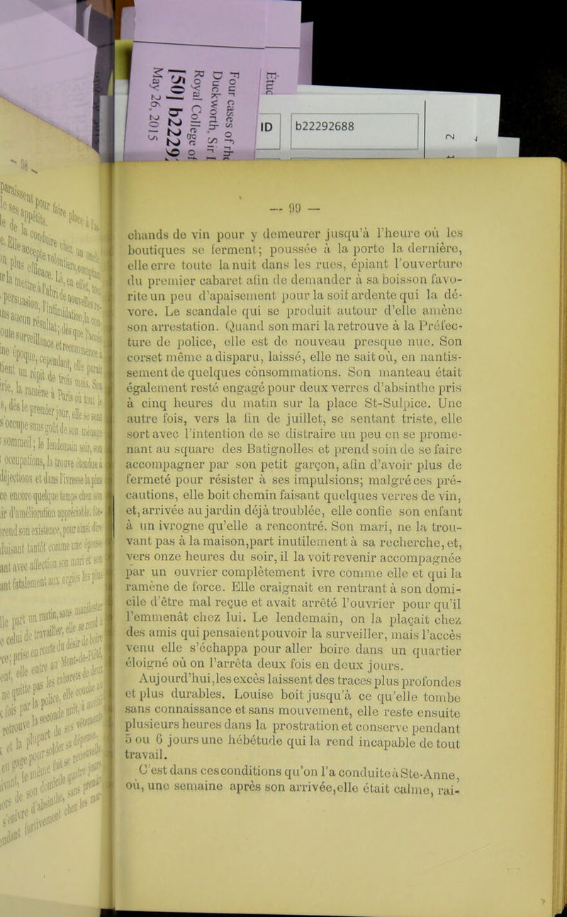 cliands tlo vin poiii- y demeurer jusqu'à Theuro où les boutiques se lerment ; poussée à la porte la dernière, elle erre toute la nuit dans les rues, épiant l'ouverture du premier cabaret afin de demander à sa boisson favo- rite un peu d'apaisement pour la soit ardente qui la dé- vore. Le scandale qui se produit autour d'elle amène son arrestation. (»)uand son mari la retrouve à la Préfec- ture de police, elle est de nouveau presque nue. Son corset même a disparu, laissé, elle ne sait où, en nantis- sement de quelques consommations. Son manteau était également resté engagé pour deux verres d'absinthe pris à cinq heures du matin sur la place St-Sulpice. Une autre fois, vers la fin de juillet, se sentant triste, elle sort avec l'intention de se distraire un peu en se prome- nant au square des Batignolles et prend soin de se faire accompagner par son petit garçon, afin d'avoir plus de fermeté pour résister à ses impulsions; malgré ces pré- cautions, elle boit chemin faisant quelques verres de vin, et, arrivée au jardin déjà troublée, elle confie son enfant à un ivrogne qu'elle a rencontré. Son mari, ne la trou- vant pas à lamaison,part inutilement à sa recherche, et, vers onze heures du soir, il la voit revenir accompagnée par un ouvrier complètement ivre comme elle et qui la ramène de force. Elle craignait en rentrant à son domi- cile d'être mal reçue et avait arrêté l'ouvrier pour qu'il l'emmenât chez lui. Le lendemain, on la plaçait chez des amis qui pensaient pouvoir la surveiller, mais l'accès venu elle s'échappa pour aller boire dans un quartier éloigné où on l'arrêta deux fois en deux jours. Aujourd'hui,les excès laissent des traces plus profondes et plus durables. Louise boit jusqu'à ce qu'elle tombe .sans connaissance et sans mouvement, elle reste ensuite plusieurs heures dans la prostration et conserve pendant ô ou 6 jours une hébétude qui la rend incaptible de tout travail. G est dans ces conditions qu'on l'a conduitcàSte-Anne, où, une semaine après son arrivée,elle était calme, rai-