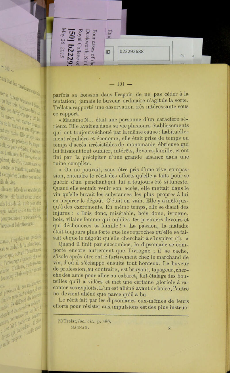 ^^fsa fn piètre 2>eà: la ;««relestentations,mi«sc'était t s empeclicr d'entrer, son ente )its (le vins. clleaeiilBkdesesuiciiier,(ie Seine; elle buvait même pour so lais Feaii-de-\ie avait pour effet îrgie.Âiilieudcs'enteiràbfai- poiirproiluireunpeuJ^excitatioii, 'iviesscetFabrufoseiiieiit. renée qu«i suivant 2e s'ap' us ou 11**-,. — 101 — parfois sa boisson dans l'espoir de ne pas céder à la tentation; jamais le buveur ordinaire n'aptdela sorte. Trélat a rapporte une observation très intéressante sous ce rapport. « MadameN... était une personne d'un caractère sé- rieux. Elle avait eu dans sa vie plusieurs établissements qui ont toujours échoué par la même cause : habituelle- ment régulière et économe, elle était prise de temps en temps d'accès irrésistibles de monomanie ébrieuse qui lui faisaient tout oublier, intérêts, devoirs,famille, et ont fini par la précipiter d'une grande aisance dans une ruine complète. « On ne pouvait, sans être pris d'une vive compas- sion, entendre le récit des efforts qu'elle a faits pour se guérir d'un penchant qui lui a toujours été si funeste. Quand elle sentait venir son accès, elle mettait dans le vin qu'elle buvait les substances les plus propres à lui en inspirer le dégoût. C'était en vain. Elle y a mêlé jus- qu'à des excréments. En même temps, elle se disait des injures : « Bois donc, misérable, bois donc, ivrogne, bois, vilaine femme qui oublies tes premiers devoirs et qui déshonores ta famille ! » La passion, la maladie était toujours plus forte que les reproches qu'elle se fai- sait et que le dégoût qu'elle cherchait à s'inspirer (1), » Quand il finit par succomber, le dipsomane se com- porte encore autrement que l'ivrogne ; il se cache, s'isole après être entré furtivement chez le marchand de vin, d'où il s'échappe ensuite tout honteux. Le buveur de profession, au contraire, est bruyant, tapageur, cher- che des amis pour aller au cabaret, fait étalage des bou- teilles qu'il a vidées et met une certaine gloriole à ra- conter ses exploits. L'un est aliéné avant de boire, l'autre ne devient aliéné que parce qu'il a bu. Le récit fait par les dipsomanes eux-mêmes de leurs efforts pour résister aux impulsions est des plus instruc- (1) Trélat,/oc. cit., p. 160. MAGNAN, mil!