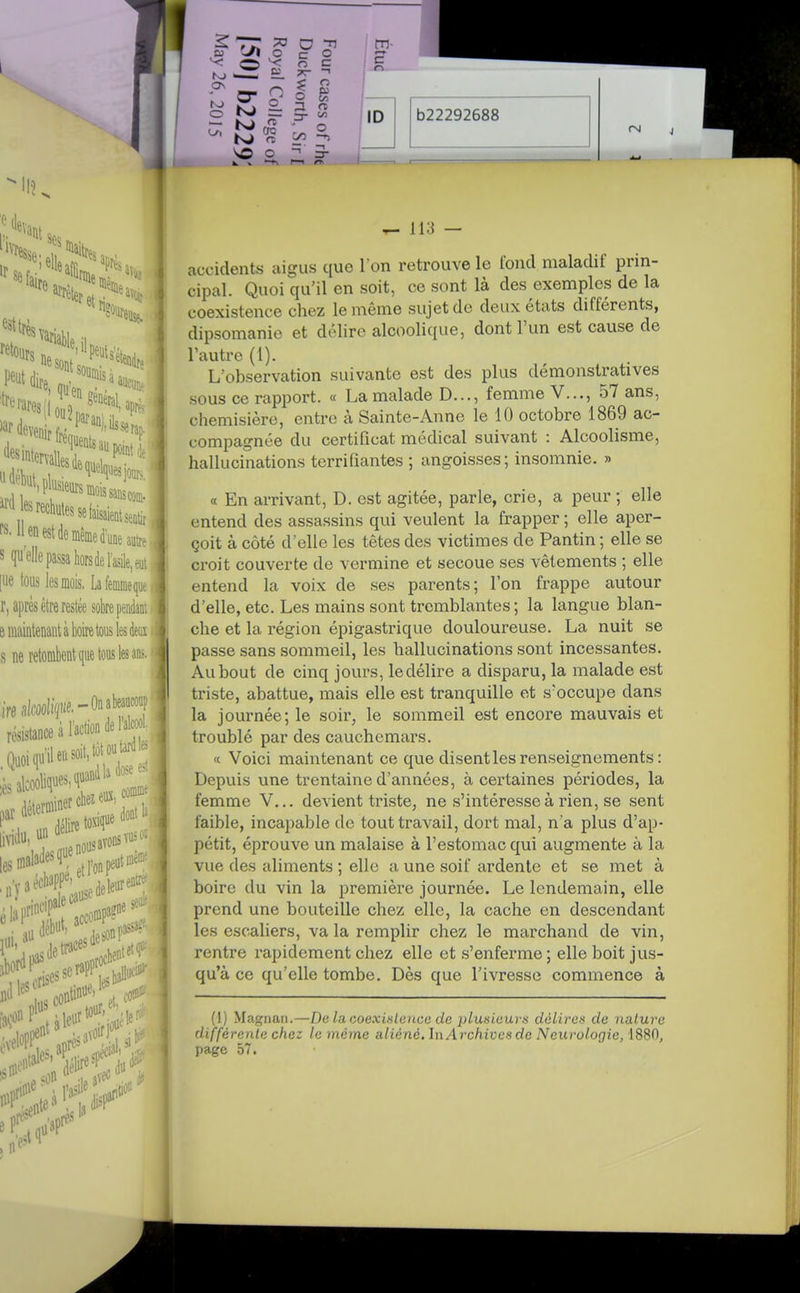 (leva Mai, re soumis rares' 'tre (les point I lUesjour,, ^- Henestdemêmed'utteautr^ s qu'elle passa hors de l'asile, eut [lie tous les mois, Lâfeoimequt r, après être restée sobre pendant B maintenant à boire tous les deoï s ne retombent que tous les ans. ire aWifi«e.-On abeauconp résistance à IWon de l'aW.' , Quoiqu'il en soit, tôt o^tarf seu.- n'y eiaP!. accoi cause âU débii', lUl llescris^^ sde^n se<,h3E*^^- lusco''' et. eloi continu^' tour, disf o c: Si ^ c c o ?r s:  o 00 or O —n n o c ID b22292688 ^ 113 — accidents aigus que l'on retrouve le tond maladif prin- cipal. Quoi qu'il en soit, ce sont là des exemples de la coexistence chez le même sujet do deux états différents, dipsomanie et délire alcoohque, dont l'un est cause de l'autre (1). L'observation suivante est des plus démonstratives sous ce rapport. « La malade D..., femme V..., 57 ans, chemisière, entre à Sainte-Anne le 10 octobre 1869 ac- compagnée du certificat médical suivant : Alcoolisme, hallucinations terrifiantes ; angoisses; insomnie. » a En arrivant, D. est agitée, parle, crie, a peur ; elle entend des assassins qui veulent la frapper ; elle aper- çoit à côté d'elle les têtes des victimes de Pantin ; elle se croit couverte de vermine et secoue ses vêtements ; elle entend la voix de ses parents; l'on frappe autour d'elle, etc. Les mains sont tremblantes ; la langue blan- che et la région épigastrique douloureuse. La nuit se passe sans sommeil, les hallucinations sont incessantes. Au bout de cinq jours, ledélire a disparu, la malade est triste, abattue, mais elle est tranquille et s'occupe dans la journée; le soir, le sommeil est encore mauvais et troublé par des cauchemars. « Voici maintenant ce que disent les renseignements : Depuis une trentaine d'années, à certaines périodes, la femme V... devient triste, ne s'intéresse à rien, se sent faible, incapable de tout travail, dort mal, n'a plus d'ap- pétit, éprouve un malaise à l'estomac qui augmente à la vue des aliments ; elle a une soif ardente et se met à boire du vin la première journée. Le lendemain, elle prend une bouteille chez elle, la cache en descendant les escaliers, va la remplir chez le marchand de vin, rentre rapidement chez elle et s'enferme ; elle boit jus- qu'à ce qu'elle tombe. Dès que l'ivresse commence à (1) Ma^ïiiaii.—De laaoexULeiice de plusieurs délires de nature différente chez le même aliéné. \\\ Archives de Neurologie, 1880, page 57.