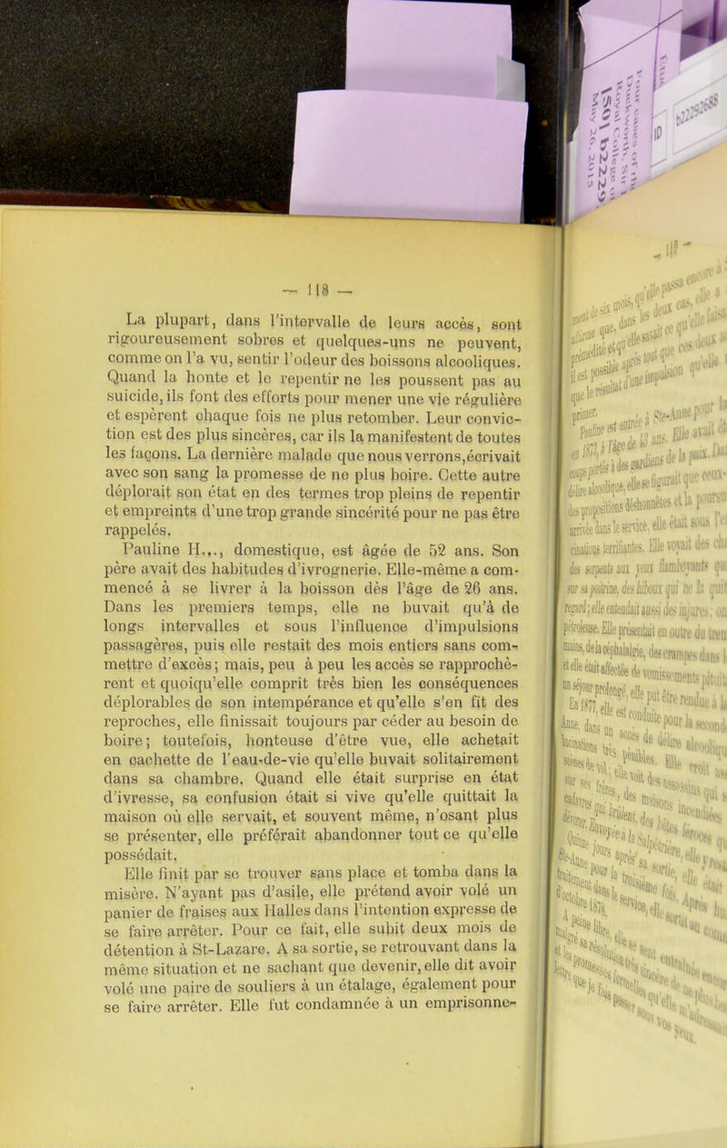 ~ 118 — La plupart, dans l'intervalle de leurs accès, sont rigoureusement sobres et quelques-uns ne peuvent, comme on l'a yu, sentir l'odeur des boissons alcooliques. Quand la honte et le repentir ne les poussent pas au suicide, ils font des efforts pour mener une vie régulière et espèrent chaque fois ne plus retomber. Leur convic- tion est des plus sincères, car ils la manifestent de toutes les façons. La dernière malade que nous verrons,écrivait avec son sang la promesse de ne plus boire. Cette autre déplorait son état en des termes trop pleins de repentir et empreints d'une trop grande sincérité pour ne pas être rappelés. Pauline H.,., domestique, est âgée de 52 ans. Son père avait des habitudes d'ivrognerie. Elle-même a com- mencé à se livrer à la boisson dès l'âge de 26 ans. Dans les premiers temps, elle ne buvait qu'h de longs intervalles et sous l'influence d'impulsions passagères, puis elle restait des mois entiers sans com- mettre d'excès ; mais, peu à peu les accès se rapprochè- rent et quoiqu'elle comprît très bien les conséquences déplorables de son intempérance et qu'elle s'en fit des reproches, elle finissait toujours par céder au besoin de boire; toutefois, honteuse d'être vue, elle achetait en cachette de l'eau-de-vie qu'elle buvait solitairement dans sa chambre. Quand elle était surprise en état d'ivresse, sa confusion était si vive qu'elle quittait la maison où elle servait, et souvent même, n'osant plus se présenter, elle préférait abandonner tout ce qu'elle possédait. Elle finit par se trouver s&ns place et tomba dans la misère. N'ayant pas d'asile, elle prétend avoir volé un panier de fraises aux lialles dans l'intention expresse de se faire arrêter. Pour ce fait, elle subit deux mois de détention à St-Lazare. A sa sortie, se retrouvant dans la même situation et ne sachant que devenir, elle dit avoir volé une paire de souliers à un étalage, également pour se faire arrêter. Elle fut condamnée à un emprisonne- nt de; priiiif-!'' .5. fît ;i,l;loliqiie,elleseligiirait, , ..«liionsdéstonêlesetla i^^^ arnvéedan5lesemce,elleélaltsou^ cinatioDS leriantes, Elle voyait k ks sapti m m (Imkmt^ sur a /vi/rk éesMkm gui ne b md ; elle enlendait aussi des ifljure.. pétroieoîe. Elle présentait en oyire du i »MeWpyalde,d6scrani|)fsdansli ^'*«^i'*téedevomiwni... feMio,s IV'^t'''* il^lire ti^rf^^rla 'Si sa m,