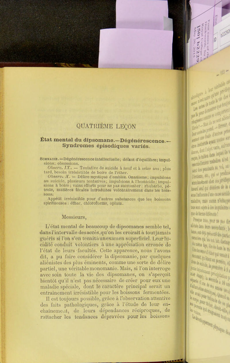 QUATRIÈME LEÇON État mental du dipsomane.—Dégénérescence.— Syndromes épisodiques variés. Sommaire.—DégénérescenceintelleclUelle; défaut d'équilibre; impul- sions; obsessions. Observ. IX. — Tentative de suicide à neuf et à seize ans ; plus tard, besoin irrésistible de boire de l'éther. Observi X. — Délire mystique d'emblée. Onanisme; impulsions au suicide, plusieurs tentatives; impulsions à l'homicide; impul- sions à boire ; vains efforts pour ne pas succomber : rhubarbe, pé- trole, matières fécales introduites volOùlàirenient dàHs les bois- sons. Appétit irrésistible pour d'autres substances que les boissons spiritueuses : éther, chloroforme, opium. Messieurs, L'état mental de beaucoup de dipsomanes semble tel, dans l'intervalle des accès,qu'on les croirait à toutjamais guéris si l'on s'en tenait à uri examen superficiel. Leur lu- cidité conduit volontiers à une appréciation erronée de l'état de leurs facultés. Cette apparence, nous l'avons dit, a pu faire considérer la dipsomanie, par quelques aliénistes des plus éminents, comme une sorte de délire partiel, une véritable monomanie. Mais, si l'on interroge avec soin toute la vie des dipsomanes, on s'aperçoit bientôt qu'il n'est pas nécessaire de créer pour eux une maladie spéciale^ dont lé cài'actère principal serait un entraînement irrésistible pour les boissons fermentées. Il est toujours possible, grâce à l'observation attentive des faits pathologiques, grâce à l'étude de leur en- chainemcxit, de leurs dépendances réciproques, de rattacher les tendances dépravées pour les boissons