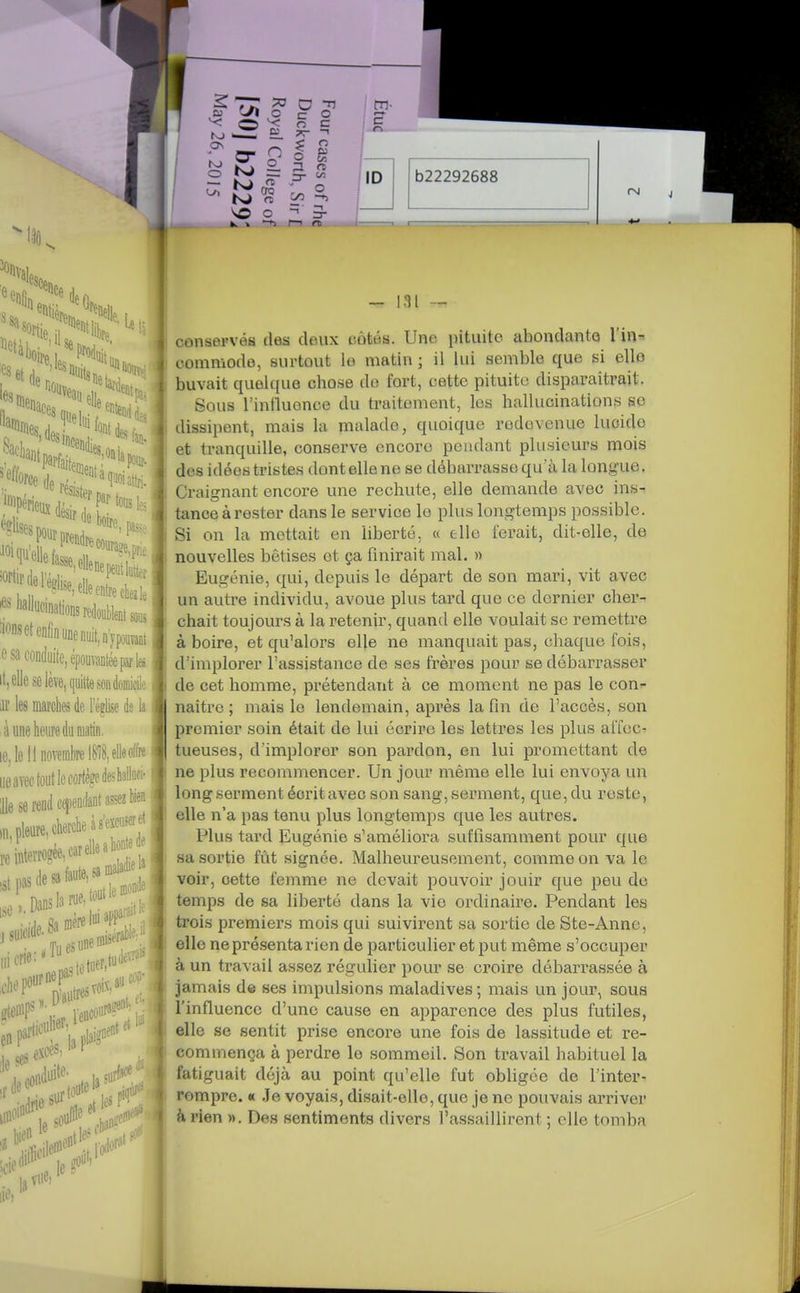 aonsetenlînunenÉ,DypouïaM e sa conduite, épouvantée par la it, elle se lève, quitte son èmicile iir les marches de l'église da la à une heure du mai. le, le 11 novembre 1818, e««'f« ueavec fout le cortège deshata- ile se rend cfendant assez fa pleure, cherche asejcuseret ,;terro?ée,cardleahoe iiicrie:«^'':,.r.tu(ie^T^i tetiier, vois,»' ^jftiCUl!«f>^^.-..ntf' stenf  f« * Le. - lai — conservés des deux côtés. Une pituite, abondante l'in-- commode, surtout lo matin ; il lui semble que si ello buvait quelc(ue chose do fort, cette pituite disparaîtrait. Sous l'inlluonce du traitement, les hallucinations se dissipent, mais la malade, quoique rodovenue luoido et tranquille, conserve encore pendant plusieurs mois des idées tristes dont elle ne se débarrasse qu'à la longue. Craignant encore une rechute, elle demande avec ins- tance à rester dans le service lo plus longtemps possible. Si on la mettait en liberté, « ello ferait, dit-elle, de j nouvelles bêtises et ça finirait mal. » Eugénie, qui, depuis le départ de son mari, vit avec un autre individu, avoue plus tard que ce dernier cher- chait toujours à la retenir, quand elle voulait se remettre à boire, et qu'alors elle ne manquait pas, chaque fois, d'implorer l'assistance de ses frères pour se débarrasser de cet homme, prétendant à ce moment ne pas le con- naître ; mais le lendemain, après la fin de l'accès, son premier soin était de lui écrire les lettres les plus afioC' tueuses, d'implorer son pardon, en lui promettant de ne plus recommencer. Un jour même elle lui envoya un long serment écrit avec son sang, serment, que, du reste, elle n'a pas tenu plus longtemps que les autres. Plus tard Eugénie s'améliora suffisamment pour que sa sortie fût signée. Malheureusement, comme on va le voir, cette femme ne devait pouvoir jouir que peu de temps de sa liberté dans la vio ordinaire. Pendant les trois premiers mois qui suivirent sa sortie de Ste-Anne, elle ne présenta rien de particulier et put même s'occuper à un travail assez régulier pour se croire débarrassée à jamais de ses impulsions maladives; mais un jour, sous , l'influence d'une cause en apparence des plus futiles, { elle se sentit prise encore une fois de lassitude et re- < commença à perdre le sommeil. Son travail habituel la fatiguait déjà au point qu'elle fut obligée de l'inter- rompre. « Je voyais, disait-elle, que je ne pouvais arriver h rien ». Des sentiments divers l'assaillirent ; elle tomba