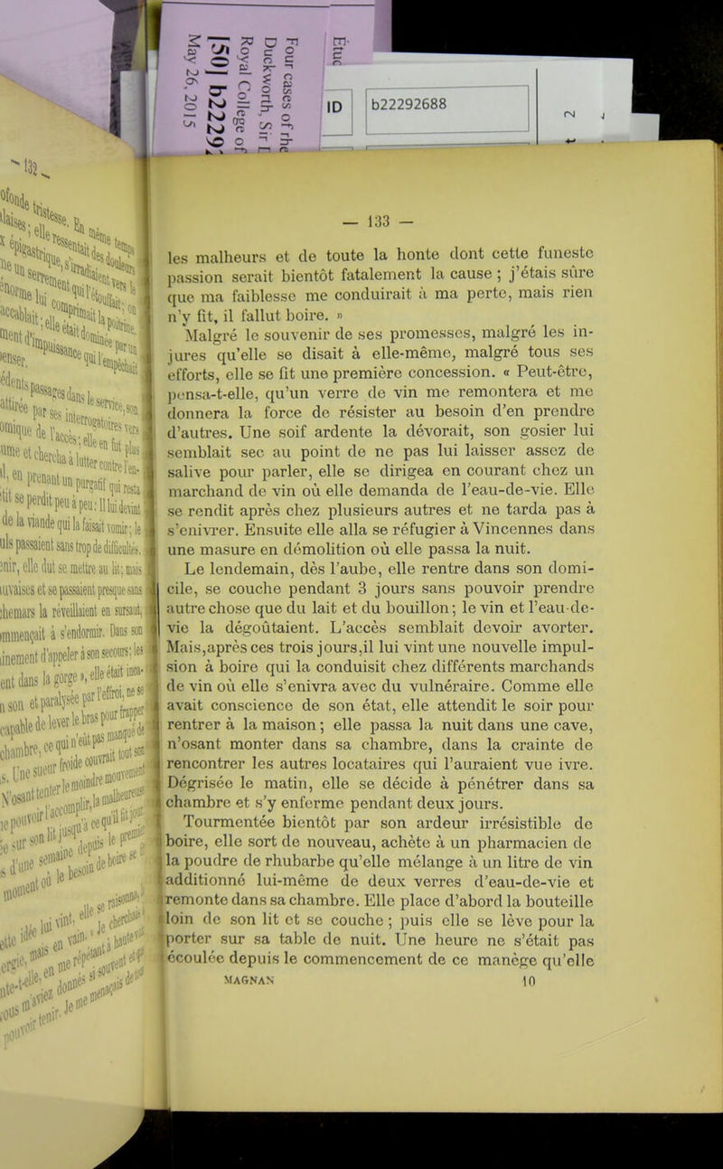 b22292688 lie C dé 1 On le. 'par ses i '^f ^Nitpeuàpeu;Ilkid,int ^le la viande qui la faisait voé;le] uls passaient sans trop de diflicÉé^. ;nir, elle dut se mettre au lit; mais; mvaiscs et se passaient presque ans i jhemars la réveillaient en surjaut, immençait à s'endormir, Dans son iinenicntd'apoeleràsonsecoiiis;le3^ ent dans la gorge»,eUeétait inca.' «sonetparalFFl'^f^i: „„;,;entpasnianr^' det)cir«=' — 133 — les malheurs et de toute la honte dont cette funeste passion serait bientôt fatalement la cause ; j'étais sûre que ma faiblesse me conduirait à ma perte, mais rien n'y fit, il fallut boire. » Malgré le souvenir de ses promesses, malgré les in- jures qu'elle se disait à elle-même, malgré tous ses efforts, elle se fit une première concession. « Peut-être, pt-nsa-t-elle, qu'un verre de vin me remontera et me donnera la force de résister au besoin d'en prendre d'autres. Une soif ardente la dévorait, son gosier lui semblait sec au point de ne pas lui laisser assez de salive pour parler, elle se dirigea en courant chez un marchand de vin où elle demanda de l'eau-de-vie. Elle se rendit après chez plusieurs autres et ne tarda pas à s'enivrer. Ensuite elle alla se réfugier à Vincennes dans une masure en démoHtion où elle passa la nuit. Le lendemain, dès l'aube, elle rentre dans son domi- cile, se couche pendant 3 jours sans pouvoir prendre autre chose que du lait et du bouillon ; le vin et l'eau-de- vie la dégoûtaient. L'accès semblait devoir avorter. 1 Mais,après ces trois jours,il lui vint une nouvelle impul- sion à boire qui la conduisit chez différents marchands de vin où elle s'enivra avec du vulnéraire. Comme elle avait conscience de son état, elle attendit le soir pour rentrera la maison; elle passa la nuit dans une cave, n'osant monter dans sa chambre, dans la crainte de rencontrer les autres locataires qui l'auraient vue ivre. Dégrisée le matin, elle se décide à pénétrer dans sa chambre et s'y enferme pendant deux jours. Tourmentée bientôt par son ardeur irrésistible de boire, elle sort de nouveau, achète à un pharmacien de la poudre de rhubarbe qu'elle mélange à un litre de vin additionné lui-même de deux verres d'eau-de-vie et remonte dans sa chambre. Elle place d'abord la bouteille loin de son lit et se couche ; puis elle se lève pour la porter sur sa table de nuit. Une heure ne s'était pas écoulée depuis le commencement de ce manège qu'elle