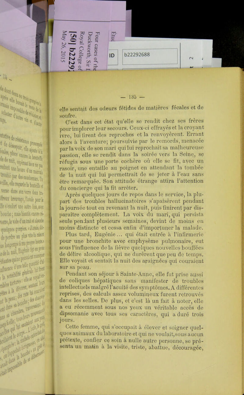 elle sentait des odeurs fétides de matières fécales et de soufre. C'est dans cet état qu'elle se rendit chez ses frères pour implorer leur secours. Ceux-ci effrayés et la croyant ivre, lui firent des reproches et la renvoyèrent. Errant alors à Taventure; poursuivie par le remords, menacée par la voix de son mari qui lui reprochait sa malheureuse passion, elle se rendit dans la soirée vers la Seine, se réfugia sous une porte cochère où elle se fit, avec un rasoir, une entaille au poignet en attendant la tombée de la nuit qui lui permettrait de se jeter à l'eau sans être remarquée. Son attitude étrange attira l'attention du concierge qui la fit arrêter. Après quelques jours de repos dans le service, la plu- part des troubles hallucinatoires s'apaisèrent pendant la journée tout en revenant la nuit, puis finirent par dis- paraître complètement. La voix du mari, qui persista seule pendant plusieurs semaines, devint de moins en moins distincte et cessa enfin d'importuner la malade. Plus tard, Eugénie... qui était entrée à l'infirmerie pour une bronchite avec emphysème pulmonaire, eut sous l'influence de la fièvre quelques nouvelles bouffées de délire alcoolique, qui ne durèrent que peu de temps. Elle voyait et sentait la nuit des araignées qui couraient sur sa peau. Pendant son séjour à Sainte-Anne, elle fut prise aussi de coliques hépatiques sans manifester de troubles intellectuels malgré l'acuité des symptômes. A différentes reprises, des calculs assez volumineux furent retrouvés dans les selles. De plus, et c'est là un fait à noter, elle a eu récemment sous nos yeux un véritable accès de dipsomanie avec tous ses caractères, qui a duré trois jours. Cette femme, qui s'occupait à élever et soigner quel- ques animaux du laboratoire et qui ne voulait,sous aucun prétexte, confier ce soin à nulle autre personne, se pré- senta un matin à la visite, triste, abattue, découragée,