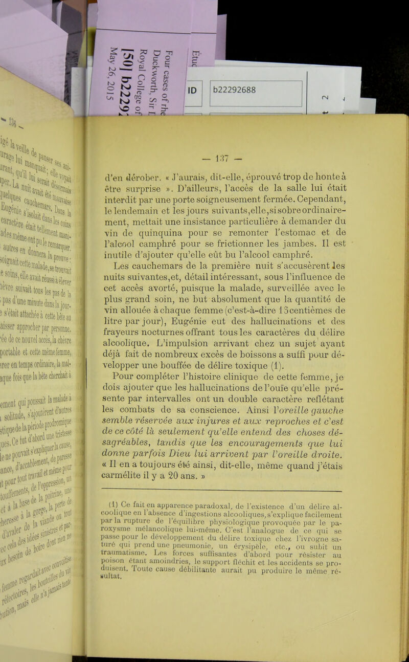 ! 2Îj?.5^- ilD — i;]T - d'en dérober. « J'aurais, dit-elle, éprouvé trop de honte à être surprise ». D'ailleurs, l'accès de la salle lui était interdit par une porte soigneusement fermée. Cependant, le lendemain et les jours suivants,elle,sisobreordinaire- ment, mettait une insistance particulière à demander du vin de quinquina pour se remonter l'estomac et de l'alcool camphré pour se frictionner les jambes. Il est inutile d'ajouter qu'elle eût bu l'alcool camphré. Les cauchemars de la première nuit s'accusèrent les nuits suivantes,et, détail intéressant, sous l'influence de cet accès avorté, puisque la malade, surveillée avec le plus grand soin, ne but absolument que la quantité de . vin allouée à chaque femme (c'est-à-dire 13 centièmes de litre par jour), Eugénie eut des hallucinations et des frayeurs nocturnes offrant tous les caractères du délire I alcoolique. L'impulsion arrivant chez un sujet ayant déjà fait de nombreux excès de boissons a suffi pour dé- velopper une bouffée de déhre toxique (1). Pour compléter l'histoire clinique de cette femme, je I dois ajouter que les hallucinations de l'ouïe qu'elle pré- sente par intervalles ont un double caractère reflétant les combats de sa conscience. Ainsi Voreille gauche semble réservée aux injures et aux reproches et c'est de ce côté là seulement qu'elle entend des choses dé- sagréables, tandis que les encouragements que lui donne parfois Dieu lui arrivent par Voreille droite. « Il en a toujours été ainsi, dit-elle, même quand j'étais carmélite il y a 20 ans. » (1) Ce fait en apparence paradoxal, de l'existence d'un délire al- coolique en l'absence d'ingestions alcooliques,s'explique facilement par la rupture de l'équilibre physiologique provoquée par le pa- roxysme mélancolique lui-même. C'est l'analogue de ce qui se passe pour le développement du délire toxique chez l'ivrogne sa- turé qui prend une pneumonie, un érysipèle. etc., ou subit un traumatisme. Les forces suffisantes d'abord pour résister au poison étant amoindries, le support fléchit et les accidents se pro- duisent. Toute cause débilitante aurait pu produire le mémo ré- Hultat.