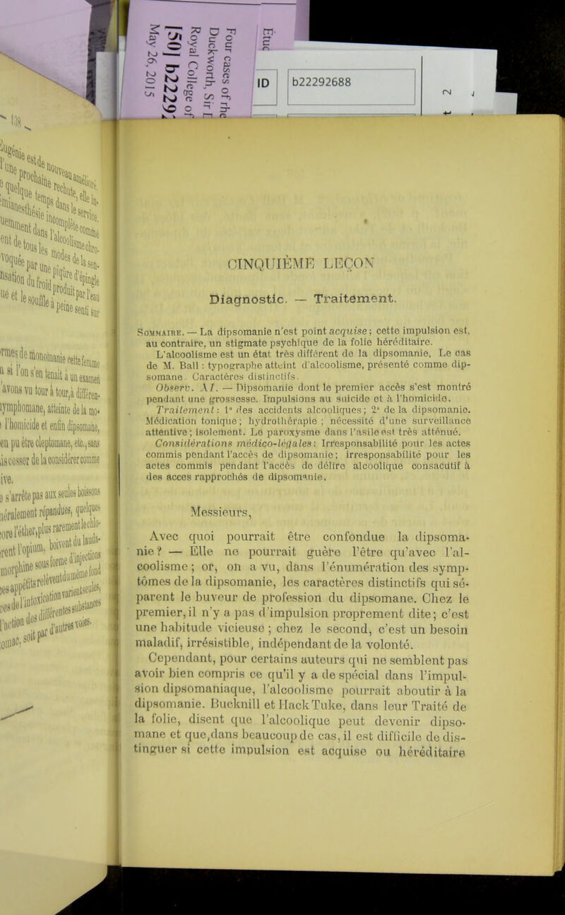 CINQUIÈME LEÇON Diagnostic. — Traitement. Sommaire. — La dipsoraanie n'est point acquise; cette impulsion est, au contraire, un stigmate psychique de la folie héréditaire. L'alcoolisme est un état très différent de la dipsomanie. Le cas de M. Bail : typographe atteint d'alcoolisme, présenté comme dip- somane. Caractères dislinclifs. Obsprf. A/. — Dipsomanie dont le premier accès s'est montré pendant une grossesse. Impulsions au suicide et à rhomicido. Trailemenl : 1° ries accidents alcooliques; 2 delà dipsomanie. Médication tonique ; hydrollicrapie ; nécessité d'une surveillance attentive; isolement. Le paroxysme dans l'asile est très atténué. Considérations médico-lcgales: Iri'esponsabilité pour les actes commis pendant l'accès de dipsomanie ; irresponsabilité pour les actes commis pendant l'accès de délire alcoolique consaCUtif à des accès rapprochés de dipsom^.nle. Me.ssieurs, Avec quoi pourrait être confondue la dipsoma- nie? — Elle no pourrait guère l'être qu'avec l'al- coolisme ; or, on a vu, dans l'énumération des symp- tômes de la dipsomanie, les caractères distinctifs qui sé- parent le buveur de profession du dipsomane. Chez le premier,il n'y a pas d'impulsion proprement dite; c'est une habitude vicieusô ; chez le second, c'est un besoin maladif, irrésistible, indépendant de la volonté. Cependant, pour certains auteurs qui no semblent pas avoir bien compris ce qu'il y a de spécial dans l'impul- sion dipsomaniaque, l'alcoolisme pourrait aboutir à la dipsomanie. Bucknill et HackTuke, dans leur Traité de la folie, disent que l'alcoolique peut devenir dipso- mane et que,dans beaucoup de cas, il est difficile de dis- tinguer si cette impulsion est acquise ou héréditaire