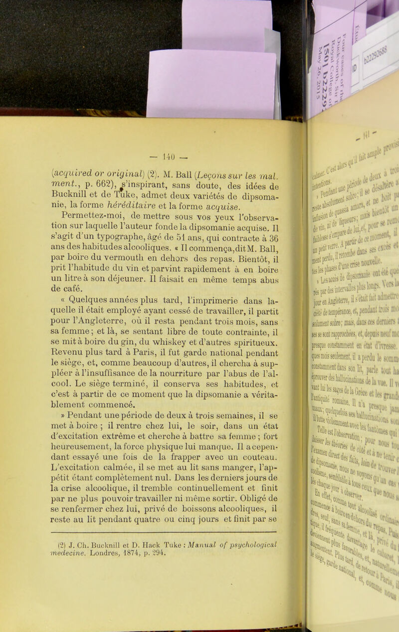 — 140 — {acquired or original) (2). M. Bail {Leçons sur les mal. ment., p. 662), ^s'inspirant, sans doute, des idées de Bucknill et de Tuke, admet deux variétés de dipsoma- nie, la forme héréditaire et la forme acquise. Permettez-moi, de mettre sous vos yeux l'observa- tion sur laquelle l'auteur fonde la dipsomanie acquise. Il s'agit d'un typographe, âgé de 51 ans, qui contracte à 36 ans des habitudes alcooliques. « Il commença,ditM. Bail, par boire du vermouth en dehors des repas. Bientôt, il prit l'habitude du vin et parvint rapidement à en boire un litre à son déjeuner. Il faisait en même temps abus de café. « Quelques années plus tard, l'imprimerie dans la- quelle il était employé ayant cessé de travailler, il partit pour l'Angleterre, où il resta pendant trois mois, sans sa femme ; et là, se sentant libre de toute contrainte, il se mit à boire du gin, du whiskey et d'autres spiritueux. Revenu plus tard à Paris, il fut garde national pendant le siège, et, comme beaucoup d'autres, il chercha à sup- pléer à l'insuffisance de la nourriture par l'abus de l'al- cool. Le siège terminé, il conserva ses habitudes, et c'est à partir de ce moment que la dipsomanie a vérita- blement commencé. » Pendant une période de deux à trois semaines, il se met à boire ; il rentre chez lui, le soir, dans un état d'excitation extrême et cherche à battre sa femme ; fort heureusement, la force physique lui manque. Il a cepen- dant essayé une fois de la frapper avec un couteau. L'excitation calmée, il se met au lit sans manger, l'ap- pétit étant complètement nul. Dans les derniers jours de la crise alcoolique, il tremble continuellement et finit par ne plus pouvoir travailler ni même sortir. Obligé de se renfermer chez lui, privé de boissons alcooliques, il reste au lit pendant quatre ou cinq jours et finit par se (2) J. Ch. Bucknill et D. Hack Tuke : Manual of psychological médecine. Londres, 1874, p. 294. i r. reste pariesintenallesplusloii^^''■ jour en Angleterre, il •^'«t»'''■ ; ciéfé de tempérance, et, peadant trois ma solmiÉ sûire; mais, ém m derniers t ses se sont rapprochées, et, depuis neuf rao presque constamment en état d'i\TC.sse. quesmoisseiibent.ilaperdulesoniini constamnientdanssonlit, parle tout ha ^P«rfekalucinatiûflsdelavuellv, rl ''^'^^'^^^^« et les grand, romaine. 11 na nJ^ Telle ^'f°tma«on.o:7^'l' ^^%ie.rfe;,^;Mou ■««fdesfaij.''''^'l%c mi .^t<