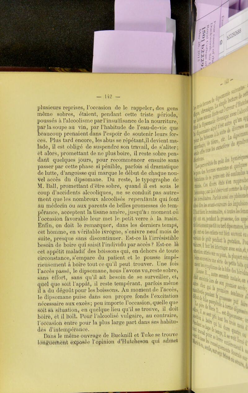 ', ^ r ' r — l'i? — plusieurs reprises, l'occasion de le rappeler, des gens même sobres, étaient, pendant cette triste période, poussés à l'alcoolisme par l'insuffisance delà nourriture, bar la soupe au vin, par l'habitude de l'eau-de-vie que beaucoup prenaient dans l'espoir de soutenir leurs for- ces. t*lus tard encore, les abus se répétant,il devient ma- lade, il est obligé de suspendre son travail, de s'aliter; et alors, promettant de ne plus boire, il reste sobre pen- dant quelques jours, pour recommencer ensuite sans passer par cette phase si pénible, parfois si dramatique de lutte, d'angoisse qui marque le début de chaque nou- vel accès du dipsomane. Du reste, le typographe de M. Bail, promettant d'être sobre, quand il est soUs le coup d'accidents alcooliques, ne se conduit pas autre- ment que les nombreux alcooHsés repentants qui font a,u médecin ou aux parents de belles promesses de tem- pérance, acceptent la tisane amère, jusqu'àu moment où l'occasion favorable leur met le petit verre à la main. Enfin, on doit le remarquer, dans les derniers temps, cet homme, en véritable ivrogne, s'enivre neuf mois de suite, presque sans discontinuer. Est-ce là l'irrésistible besoin de boire qui saisit l'individu par accès ? Est-ce là cet appétit maladif des boissons qui, en dehors de toute circonstance, s'empare du patient et le pousf^e impé- rieusement à boit-e tout ce qu'il peut trouver. Une fois l'accès passé, le dipsomane, nous l'avons vu,reste sobre, sans effort, sans qu'il ait besoin de se surveiller, et, quel que soit l'appât, il reste tempérant, parfois même il a du dégoût pour les boissons. Au moment de l'accès, le dipsomane puise dans son propre fonds l'excitation nécessaire aux excès; peu importe l'occasion, quelle que soit àà situation, en quelque lieu qu'il se trouve, il doit bôirè, et il boit. Pour l'alcoolisé vulgaire, au contraire, l'occasion entre pour la plus large part dans ses habitu- des d'intempérance. Dans le même ouvrage de Bucknill et Tuke se trouve longtiértient exposée l'opinion d'Hutcheson qui admet |te«p;cdss*rveDtcomrl.« teifflétos. Parfois .iiisîiw\' afeièreteavant-iweiirstlcsi:.- llfaytl)ienlerecoiinaitre,sitoubjt.-,' fli ont eu, pendant la îrosscsse, des in fcili ont eu des enfant,, I version de ^ntpenda Wen ment eui iant la gestation. Pou iinlerrof!er- I ment les sy -1 •» l'iujwri malade. 0,1. .f^oi'er accès; %Dde son