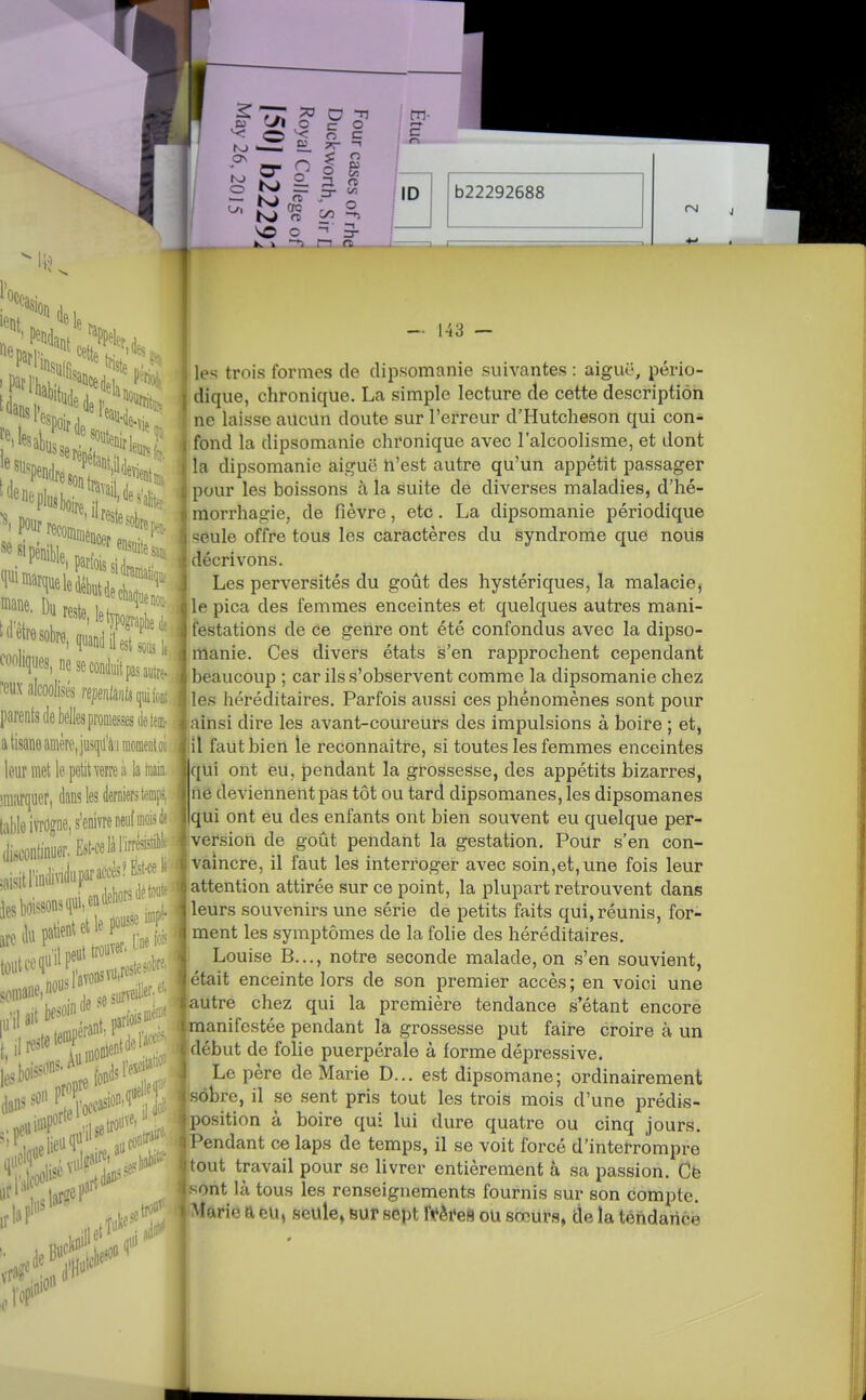 f'P* (le ^ ^1 pour 1 J reste, leh|ograpi,ej. fonliques, ne se conduit pas*! ^eux alcoolisés replâiils qui foDt parents (le belles promesses de tem- a tisane amère, jusqu'à.! moment 01 leurniet le petit verre ii lamaia iniîirquer, dans les derniers temp?, table iïïOgne, s'enivre neuf mois è discontinuer. Est-ce là l'irôistib!' ,8isitnn(livi(luparaf^^^^^^^^^^^ ies boissons qui' m toiitcequ en dehors détoifr ill soniane.n^,,., surveiller .boisson^^ ond^l'e^^'^''-; i — 143 — les trois formes de dipsomanie suivantes : aiguë, pério- dique, chronique. La simple lecture de cette description ne laisse aucun doute sur l'erreur d'Hutcheson qui con- fond la dipsomanie chronique avec l'alcoolisme, et dont la dipsomanie aiguë n'est autre qu'un appétit passager pour les boissons à la suite de diverses maladies, d'hé- morrhagie, de fièvre, etc. La dipsomanie périodique seule offre tous les caractères du syndrome que nous décrivons. Les perversités du goût des hystériques, la malaciej le pica des femmes enceintes et quelques autres mani- festations de ce genre ont été confondus avec la dipso- manie. Ces divers états s'en rapprochent cependant beaucoup ; car ils s'observent comme la dipsomanie chez les héréditaires. Parfois aussi ces phénomènes sont pour ainsi dire les avant-coureurs des impulsions à boire ; et, il faut bien le reconnaître, si toutes les femmes enceintes qui ont eu, pendant la grossesse, des appétits bizarres, ne deviennent pas tôt ou tard dipsomanes, les dipsomanes qui ont eu des enfants ont bien souvent eu quelque per- version de goût pendant la gestation. Poilr s'en con- vaincre, il faut les interroger avec soin,et, une fois leur attention attirée sur ce point, la plupart retrouvent dans leurs souvenirs une série de petits faits qui, réunis, for- ment les symptômes de la folie des héréditaires. Louise B..., notre seconde malade, on s'en souvient, était enceinte lors de son premier accès ; en voici une autre chez qui la première tendance s'étant encore manifestée pendant la grossesse put faire croire à un début de folie puerpérale à forme dépressive. Le père de Marie D... est dipsomane; ordinairement sobre, il se sent pris tout les trois mois d'une prédis- position à boire qui lui dure quatre ou cinq jours. Pendant ce laps de temps, il se voit forcé d'interrompre tout travail pour se livrer entièrement à sa passion. Cë sont là tous les renseignements fournis sur son compte. Marie a eU, seule» sur sept Mm ou sœurs, àe la tendance