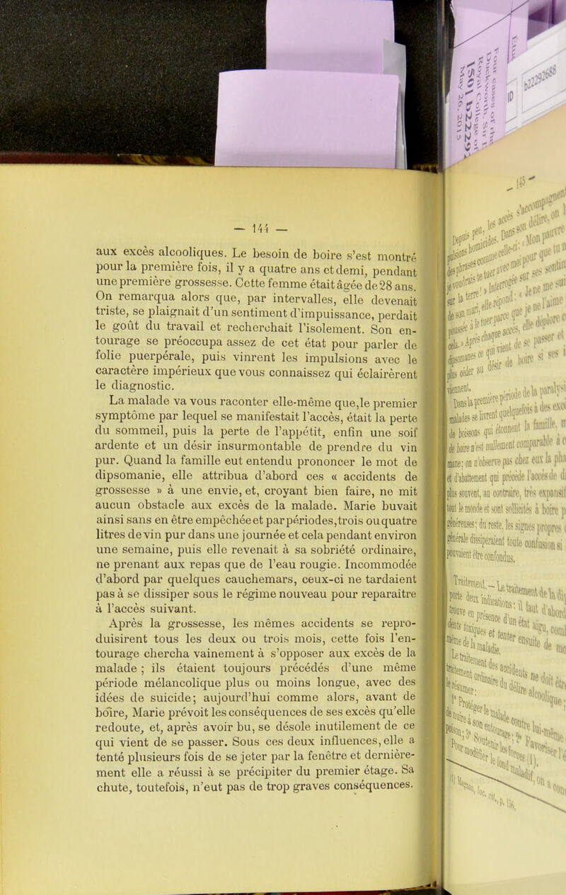 aux excès alcooliques. Le besoin de Isoire s'est montn' pour la première fois, il y a quatre ans et demi, pendant une première grossesse. Cette femme était âgée de 28 ans. On remarqua alors que, par intervalles, elle devenait triste, se plaignait d'un sentiment d'impuissance, perdait le goût du travail et recherchait l'isolement. Son en- tourage se préoccupa assez de cet état pour parler do folie puerpérale, puis vinrent les impulsions avec le caractère impérieux que vous connaissez qui éclairèrent le diagnostic. La malade va vous raconter elle-même que,le premier symptôme par lequel se manifestait l'accès, était la perte du sommeil, puis la perte de l'appétit, enfin une soif ardente et un désir insurmontable de prendre du vin pur. Quand la famille eut entendu prononcer le mot de dipsomanie, elle attribua d'abord ces « accidents de grossesse » à une envie, et, croyant bien faire, ne mit aucun obstacle aux excès de la malade. Marie buvait ainsi sans en être empêchéeet par périodes,trois ouquatre litres devin pur dans une journée et cela pendant environ une semaine, puis elle revenait à sa sobriété ordinaire, ne prenant aux repas que de l'eau rougie. Incommodée d'abord par quelques cauchemars, ceux-ci ne tardaient pas à se dissiper sous le régime nouveau pour reparaître à l'accès suivant. Après la grossesse, les mêmes accidents se repro- duisirent tous les deux ou trois mois, cette fois l'en- tourage chercha vainement à s'opposer aux excès de la malade ; ils étaient toujours précédés d'une même période mélancolique plus ou moins longue, avec des idées de suicide; aujourd'hui comme alors, avant de bo'ire, Marie prévoit les conséquences de ses excès qu'elle redoute^ et, après avoir bu, se désole inutilement de ce qui vient de se passer. Sous ces deux influences, elle a tenté plusieurs fois de se jeter par la fenêtre et dernière- ment elle a réussi à se précipiter du premier étage. Sa chute, toutefois, n'eut pas de trop graves conséquences. (les îne U0 ■|èteD'e4 nutaenl comparable ac ■IfflâiieiOfliitervepas chez eux la plia ■■et d'abattement qui préràie l'aœde di ■■plus souvent, au contraire, trè.<; expaiisif tout blonde et sont sftllicités à boire p Méreuses; du reste, les signes propres! ^'énérale dissiperaient toute confusion si liraient être confondus. I '^entdesa, f«nnier. ^''''''iéli',; 'faiteiBi accidenfj ne doit S(;i on a fon<