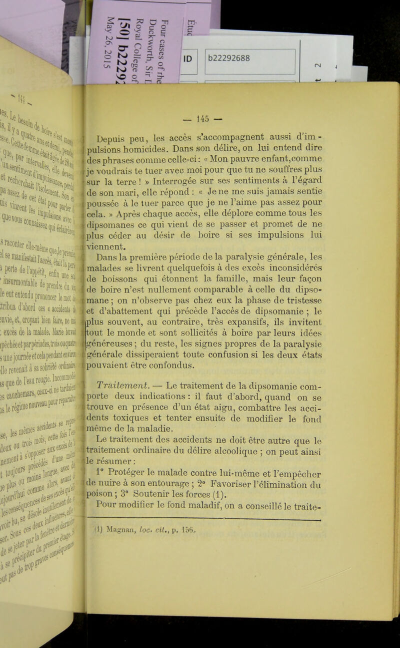 tn- c n ID b22292688 rM 'il que, i connaissez avec. quiéclairèr, ' 'nsmonfable de prendre do le eut entendu prononcer le mot c- :tribua d'abord ces « accidents c- iiivie, et, croyant bien (aire, ne L : excès de la malade, llarie buvai ipèehéeetparpériodes,trûisouqiiat:- sunejournéeetcelapendanienTiK' die revenait à sa sobriété ordinairr ,s nue de l'eau roupie. Incomnio.- ;:ieréginieno..veaapo^'^P^ . accidents se rep: m t iof^^ lins Ion?*' lis^^fLipiDii' ,voir ser''^:;..roar.[iiier .deo^'tet^erfl'': étâ?^'-' Sous fenêtre ieterP'%^,prei coo'' 11! — 145 — 1 Depuis peu, les accès s'accompagnent aussi d'ini- ' pulsions homicides. Dans son délire, on lui entend dire des phrases comme celle-ci : « Mon pauvre enfant,comme je voudrais te tuer avec moi pour que tu ne souffres plus sur la terre ! » Interrogée sur ses sentiments à l'égard i de son mari, elle répond : « Je ne me suis jamais sentie i poussée à le tuer parce que je ne l'aime pas assez pour cela. » Après chaque accès, elle déplore comme tous les dipsomanes ce qui vient de se passer et promet de ne plus céder au désir de boire si ses impulsions lui viennent. Dans la première période de la paralysie générale, les malades se livrent quelquefois à des excès inconsidérés de boissons qui étonnent la famille, mais leur façon de boire n'est nullement comparable à celle du dipso- mane ; on n'observe pas chez eux la phase de tristesse ( et d'abattement qui précède l'accès de dipsomanie ; le jjiplus souvent, au contraire, très expansifs, ils invitent I tout le monde et sont sollicités à boire par leurs idées I généreuses ; du reste, les signes propres de la paralysie t générale dissiperaient toute confusion si les deux états pouvaient être confondus. Traitement. — Le traitement de la dipsomanie com- )porte deux indications : il faut d'abord, quand on se trouve en présence d'un état aigu, combattre les acci- dents toxiques et tenter ensuite de modifier le fond môme de la maladie. !Le traitement des accidents ne doit être autre que le traitement ordinaire du délire alcoolique ; on peut ainsi le résumer : J 1° Protéger le malade contre lui-même et l'empêcher jde nuire à son entourage ; 2» Favoriser l'élimination du (poison ; 3° Soutenir les forces (1). Pour modifier le fond maladif, on a conseillé le traite- »l) Magnan, /oc. cil., p. loR,.