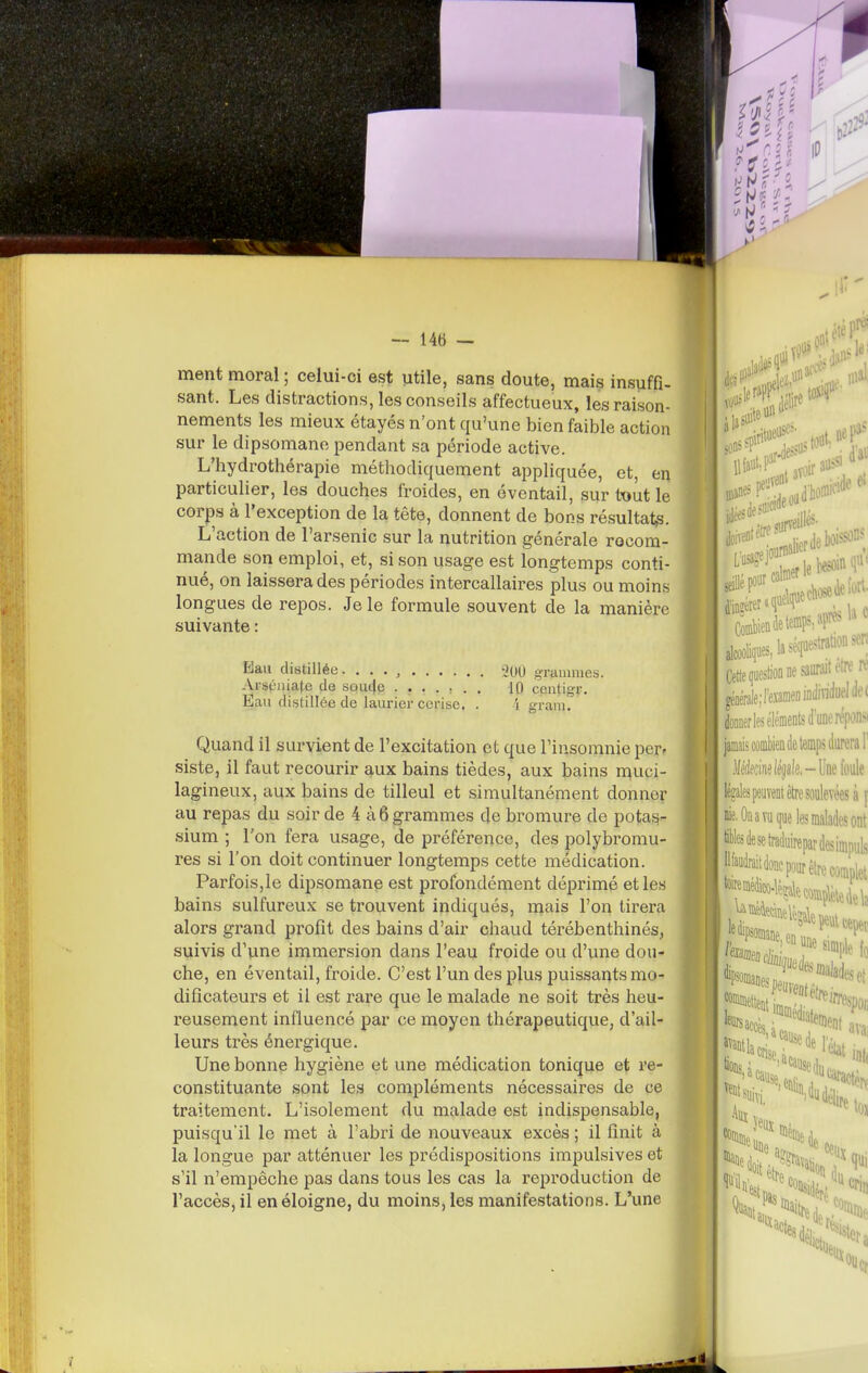 ment moral ; celui-ci est utile, sans doute, mais insuffi- sant. Les distractions, les conseils affectueux, les raison- nements les mieux étayés n'ont qu'une bien faible action sur le dipsomane pendant sa période active. L'hydrothérapie méthodiquement appliquée, et, en particulier, les douches froides, en éventail, sur tout le corps à l'exception de la tête, donnent de bons résultat^. L'action de l'arsenic sur la nutrition générale recom- mande son emploi, et, si son usage est longtemps conti- nué, on laissera des périodes intercallaires plus ou moins longues de repos. Je le formule souvent de la manière suivante : Eau distillée. . . . , iOO grammes. Ai-stl'iiiate de souc|e 10 centigr. Eau distillée de lauriei-cerise. . i gram. Quand il survient de l'excitation et que l'insomnie per- siste, il faut recourir aux bains tièdes, aux bains muci- lagineux, aux bains de tilleul et simultanément donner au repas du soir de 4 à 6 grammes de bromure de potas- sium ; l'on fera usage, de préférence, des polybromu- res si l'on doit continuer longtemps cette médication. Parfois,le dipsomane est profondément déprimé et les bains sulfureux se trouvent indiqués, mais l'on tirera alors grand profit des bains d'air chaud térébenthinés, suivis d'une immersion dans l'eau froide ou d'une dou- che, en éventail, froide. C'est l'un des plus puissants mo- dificateurs et il est rare que le malade ne soit très heu- reusement influencé par ce moyen thérapeutique, d'ail- leurs très énergique. Une bonne hygiène et une médication tonique et re- constituante sont les compléments nécessaires de ce traitement. L'isolement du malade est indispensable, puisqu'il le met à l'abri de nouveaux excès ; il finit à la longue par atténuer les prédispositions impulsives et s'il n'empêche pas dans tous les cas la reproduction de l'accès, il en éloigne, du moins, les manifestations. L'une