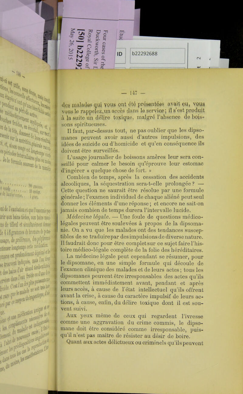 •.SI» e M laurier cerise,, >W graranie,. 10 centigt, • gfam. !nt (le l'excitation et ((ueFinsoiiiniepfr. irir aux bains tièdes, aux bains iDiici- lis de tilleul et simultanément donna le iàligrammes de bromure de pf''--- usa?e, de préférence, desjiol^t; ràiiuer longtemps cette melcâti: jmaneestprofondénientdépninee!!. tonif - ue oiédica les eo<îee.t indisF;; ne du — l-i? de^ jrtîiladûs qui yP^S Pnt été présentées avait eu, vquéI vous le rappelez,un accès dans le servicp; il s'est prpduit à la suite un délire toxique, malgré l'absence de bois- sons spiritueuses. Il faut, par-dessus tout, ne pas oublier que les dipso- nianes peuvent avoir aussi d'autres impulsions, des idées de suicide ou d'homicide et qu'en conséquence ils doivent être surveillés. L'usage journalier de boissons amères leur sera con- seillé pour calmer le besoin qu'éprouve leur estomac d'ingérer « quelque chose de fort. » Combien de temps, après la cessation des accidents alcooliques, la séquestration sera-t-elle prolongée ? — Cette question ne saurait être résolue par une formule générale ; l'examen individuel de chaque aliéné peut seul donner les éléments d'une réponse ; et encore ne sait-on jamais combien de temps durera l'intervalle lucide. Médecine légale. — Une foule de questions médico- légales peuvent être soulevées à propos de la dipsoma- nie. On a vu que les malades ont des tendances suscep- tibles de se traduire par des impulsions de diverse nature. Il faudrait donc pour être complet sur ce sujet faire l'his- toire médico-légale complète de la folie des héréditaires. La médecine légale peut cependant se résumer, pour le dipsomane, en une simple formule qui découle de l'examen clinique des malades et de leurs actes ; tous les dipsomanes peuvent être irresponsables des actes qu'ils commettent immédiatement avant, pendant et après leurs accès, à cause de l'état intellectuel qu'ils offrent avant la crise, à cause du caractère impulsif de leurs ac- tions, à cause, enfm, du délire toxique dont il est sou- vent suivi. Aux yeux même de ceux qui regardent l'ivresse comme une aggravation du crime commis, le dipso- mane doit être considéré comme irresponsable, puis- qu'il n'est pas maître de résister au désir de boire. Quant aux actes délictueux ou criminels qu'ils peuvent