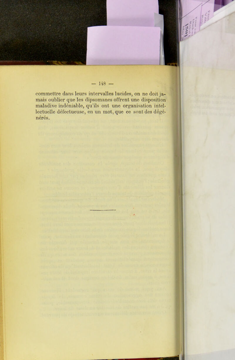 commettre dans leurs intervalles lucides, on ne doit ja- mais oublier que les dipsomanes offrent une disposition maladive indéniable, qu'ils ont une organisation intel- lectuelle défectueuse, en un mot, que ce sont des dégé- nérés.