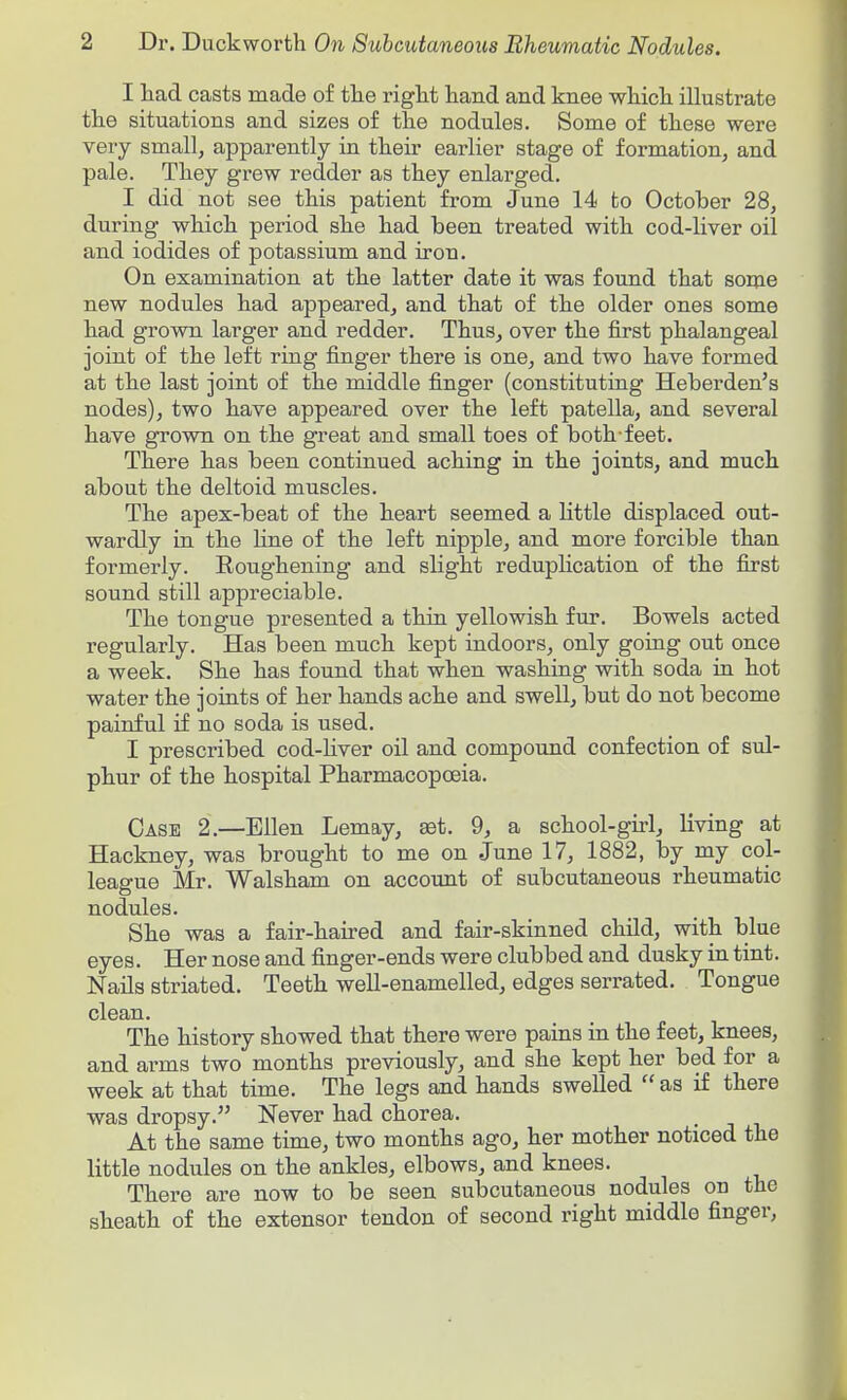 I had casts made of the right hand and knee which illustrate the situations and sizes of the nodules. Some of these were very small, apparently in their earlier stage of formation^ and pale. They grew redder as they enlarged. I did not see this patient from June 14 to October 28, during which period she had been treated with cod-liver oil and iodides of potassium and iron. On examination at the latter date it was found that some new nodules had appeared, and that of the older ones some had grown larger and redder. Thus, over the first phalangeal joint of the left ring finger there is one, and two have formed at the last joint of the middle finger (constituting Heberden's nodes), two have appeared over the left patella, and several have grown on the great and small toes of both-feet. There has been continued aching in the joints, and much about the deltoid muscles. The apex-beat of the heart seemed a little displaced out- wardly in the Hne of the left nipple, and more forcible than formerly. Eoughening and slight reduplication of the first sound still appreciable. The tongue presented a thin yellowish fur. Bowels acted regularly. Has been much kept indoors, only going out once a week. She has found that when washing with soda in hot water the joints of her hands ache and swell, but do not become painful if no soda is used. I prescribed cod-liver oil and compound confection of sul- phur of the hospital Pharmacopoeia. Case 2.—Ellen Lemay, set. 9, a school-girl, living at Hackney, was brought to me on June 17, 1882, by my col- league Mr. Walsham on account of subcutaneous rheumatic nodules. She was a fair-haired and fair-skinned child, with blue eyes. Her nose and finger-ends were clubbed and dusky in tint. Nails striated. Teeth weU-enamelled, edges serrated. Tongue clean. The history showed that there were pains in the feet, knees, and arms two months previously, and she kept her bed for a week at that time. The legs and hands swelled  as if there was dropsy. Never had chorea. At the same time, two months ago, her mother noticed the little nodules on the ankles, elbows, and knees. There are now to be seen subcutaneous nodules on the sheath of the extensor tendon of second right middle finger.