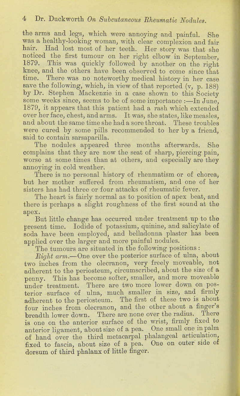 the arms and legs, which were annoying and painful. She was a healthy-looking woman, with clear complexion and fair hair. Had lost most of her teeth. Her story was that she noticed the first tumour on her right elbow in September, 1879. This was quickly followed by another on the right knee, and the others have been observed to come since that time. There was no noteworthy medical history in her case save the following, which, in view of that repoi-ted (v, p. 188) by Dr. Stephen Mackenzie in a case shown to this Society some weeks since, seems to be of some importance :—In June, 1879, it appears that this patient had a rash which extended over her face, chest, and arms. It was, she states, like measles, and about the same time she had a sore throat. These troubles were cured by some pills recommended to her by a friend, said to contain sarsaparilla. The nodules appeared three months afterwards. She complains that they are now the seat of sharp, piercing pain, worse at some times than at others, and especially are they annoying in cold weather. There is no personal history of rhenmatism or of chorea, but her mother suffered from rheumatism, and one of her sisters has had three or four attacks of rheumatic fever. The heart is fairly normal as to position of apex beat, and there is perhaps a slight roughness of the first sound at the apex. But little change has occurred under treatment up to the present time. Iodide of potassium, quinine, and salicylate of soda have been employed, and belladonna plaster has been applied over the larger and more painful nodules. The tumours are situated in the following positions : Bight arm.—One over the posterior surface of ulna, about two inches from the olecranon, very freely moveable, not adherent to the periosteum, circumscribed, about the size of a penny. This has become softer, smaller, and more moveable under treatment. There are two more lower down on pos- terior surface of ulna, much smaller in size, and firmly adherent to the periosteum. The first of these two is about four inches from olecranon, and the other about a finger's breadth lower down. There are none over the radius. There is one on the anterior surface of the wrist, firmly fixed to anterior ligament, about size of a pea. One small one in palm of hand over the third metacarpal phalangeal articulation, fixed to fascia, about size of a pea. One on outer side of dorsum of third phalanx of little finger.