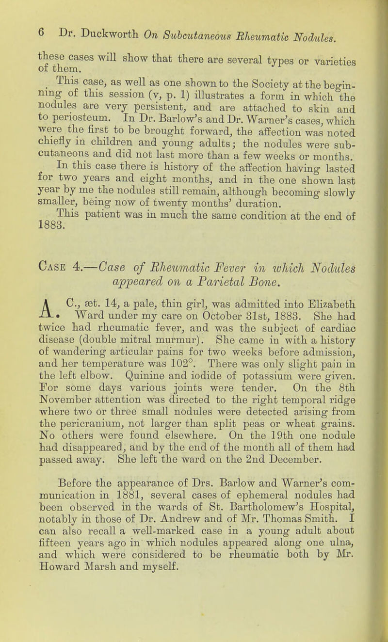 these cases will show that there are several types or varieties of them, _ This case, as well as one shown to the Society at the begin- ning of this session (v, p. 1) illustrates a form in which the nodules are very persistent, and are attached to skin and to periosteum. In Dr. Barlow's and Dr. Warner's cases, which were the first to be brought forward, the affection was noted chiefly in children and young adults; the nodules were sub- cutaneous and did not last more than a few weeks or mouths. In this case there is history of the affection having lasted for two years and eight months, and in the one shown last year by me the nodules still remain, although becoming slowly smaller, being now of twenty months' duration. This patient was in much the same condition at the end of 1883. Case 4.—Case of Bheumatic Fever in luhich Nodules appeared on a Parietal Bone. AC, ffit. 14, a pale, thin girl, was admitted into Elizabeth • Ward under my care on October 31st, 1883. She had twice had rheumatic fever, and was the subject of cardiac disease (double mitral murmur). She came in with a history of wandering articular pains for two weeks before admission, and her temperature was 102°. There was only slight pain in the left elbow. Quinine and iodide of potassium were given. For some days various joints were tender. On the 8th November attention was directed to the right temporal ridge where two or three small nodules were detected arising from the pericranium, not larger than split peas or wheat grains. No others were found elsewhere. On the 19th one nodule had disappeared, and by the end of the month all of them had passed away. She left the ward on the 2nd December. Before the appearance of Drs. Barlow and Warner's com- munication in 1881, several cases of ephemeral nodules had been observed in the wards of St. Bartholomew's Hospital, notably in those of Dr. Andrew and of Mr. Thomas Smith. I can also recall a well-marked case in a young adult about fifteen years ago in which nodules appeared along one ulna, and which were considered to be rheumatic both by JMr. Howard Marsh and myself.