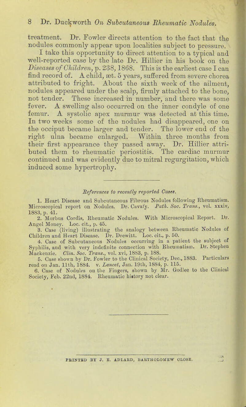 treatment. Dr. Fowler directs attention to the fact that the nodules commonly appear upon localities subject to pressure. I take this opportunity to direct attention to a typical and well-reported case by the late Dr. Hillier in his book on the Diseases of Children, p. 238, 1868. This is the earliest case I can find record of. A child, eet. 5 years, suffered from severe chorea attributed to fright. About the sixth week of the ailment, nodules appeared under the scalp, firmly attached to the bone, not tender. These inci'eased in number, and there was some fever. A swelling also occurred on the inner condyle of one femur. A systolic apex murmur was detected at this time. In two weeks some of the nodules had disappeared, one on the occiput became larger and tender. The lower end of the right ulna became enlarged. Within three months from their first appearance they passed away. Dr. Hillier attri- buted them to rheumatic periostitis. The cardiac murmur continued and was evidently due to mitral regurgitation, which induced some hypertrophy. References to recently reported Cases. 1. Heart Disease and Subcutaneous Fibrous Nodules following Rheumatism. Microscopical report on Nodules. Dr. Caval'y. Fath. Soe. Trans., vol. xxxiv, 1883, p. 41. 2. Morbus Cordis, Rheumatic Nodules. With Microscopical Report. Dr. Angel Money. Loc. cit., p. 45. 3. Case (living) illustrating the analogy between Rheumatic Nodules of Children and Heart Disease. Dr. Drewitt. Loc. cit., p. 50. 4. Case of Subcutaneous Nodules occurring in a patient the subject of Syphilis, and with very indefinite connection with Rheumatism. Dr. Stephen Mackenzie. Clin. Soc. Trans., vol. xvi, 1883, p. 188. 5. Case shown by Dr. Fowler to the Clinical Society, Dec, 1883. Particulars read on Jan. 11th, 1884. v. Lancet, Jan. 19th, 1884, p. 115. 6. Case of Nodules ou the Fingers, shown by Mr. Godlee to the Clinical Society, Feb. 22nd, 1884. Rheumatic hiitory not clear. PEINTED BY J. E. ADLARD, BAHTHOLOilEW OLOSB.