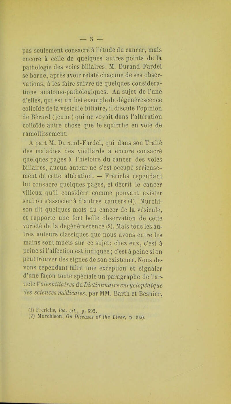 pas seulement consacré à rétude du cancer, mais encore à celle de quelques autres points de la pathologie des voies biliaires, M. Durand-Fardel se borne, après avoir relaté chacune de ses obser- vations, à les faire suivre de quelques considéra- tions anatorao-pathologiques. Au sujet de l'une d'elles, qui est un bel exemple de dégénérescence colloïde de la vésicule biliaire, il discute l'opinion de Gérard (jeune) qui ne voyait dans l'altération colloïde autre chose que le squirrhe en voie de ramollissement. A part M. Durand-Fardel, qui dans son Traité des maladies des vieillards a encore consacré quelques pages à l'histoire du cancer des voies biliaires, aucun auteur ne s'est occupé sérieuse- ment de celte altération. — Frerichs cependant lui consacre quelques pages, et décrit le cancer villeux qu'il considère comme pouvant exister seul ou s'associer à d'autres cancers (1). Murchi- son dit quelques mots du cancer de la vésicule, et rapporte une fort belle observation de cette variété de la dégénérescence (2). Mais tous les au- tres auteurs classiques que nous avons entre les mains sont muets sur ce sujet; chez eux, c'est à peine si l'aifection est indiquée; c'est h peine si on peut trouver des signes de son existence. Nous de- vons cependant taire une exception et signaler d'une fagon toute spéciale un paragraphe de Tar- llcle Voies biliaires du Dictionnaire encyclopédique des sciences médicales, par MM. Barth et Besnier, (1) Frerichs, loc. cit., p. 692. (2) Murchison, On Discascs of Ihc Liver, p. 540.