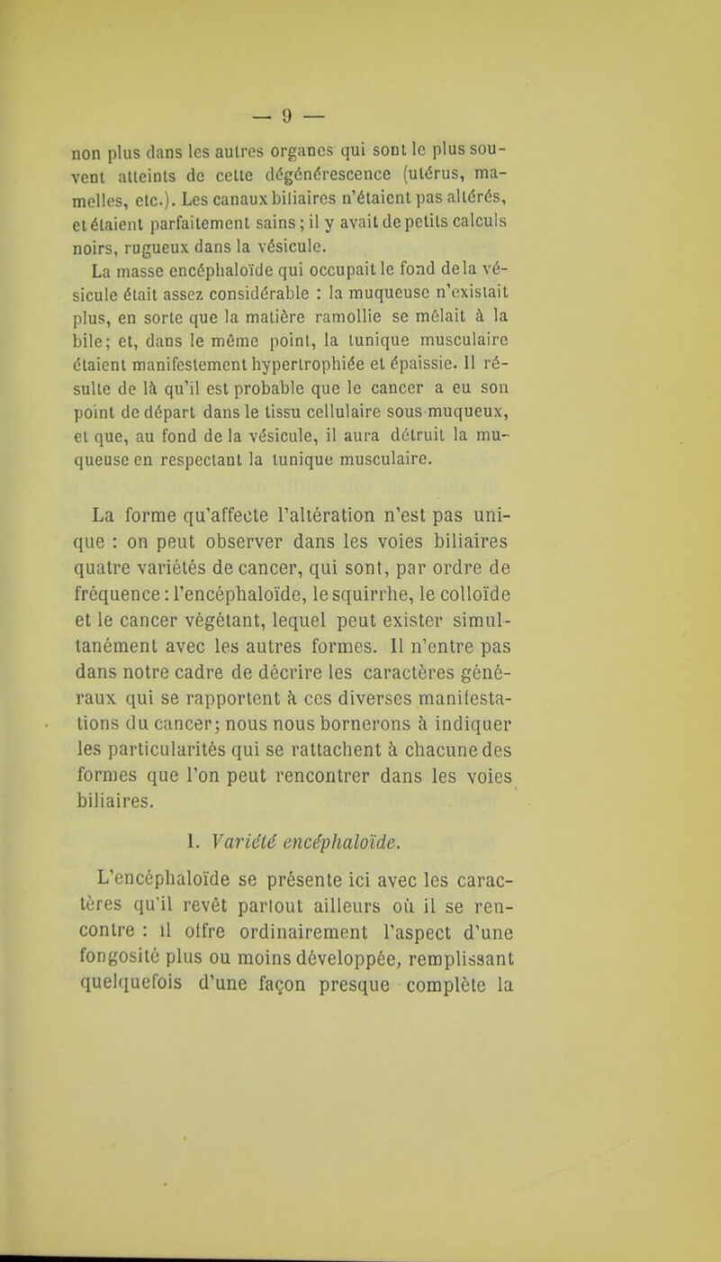 non plus clans les autres organes qui sont le plus sou- vent atteints de cette dégénérescence (utérus, ma- melles, etc.). Les canaux biliaires n'étaient pas altérés, et étaient parfaitement sains ; il y avait de petits calculs noirs, rugueux dans la vésicule. La masse encéphaloïde qui occupait le fond delà vé- sicule était assez considérable : la muqueuse n'existait plus, en sorte que la matière ramollie se mêlait à la bile; et, dans le même point, la tunique musculaire étaient manifestement hypertrophiée et épaissie. II ré- sulte de là qu'il est probable que le cancer a eu son point de départ dans le tissu cellulaire sous muqueux, et que, au fond de la vésicule, il aura détruit la mu- queuse en respectant la tunique musculaire. La forme qu'affecte raltération n'est pas uni- que : on peut observer dans les voies biliaires quatre variétés de cancer, qui sont, par ordre de fréquence : l'encéphaloïde, lesquirrlie, le colloïde et le cancer végétant, lequel peut exister simul- tanément avec les autres formes. Il n'entre pas dans notre cadre de décrire les caractères géné- raux qui se rapportent îi ces diverses manifesta- lions du cancer; nous nous bornerons à indiquer les particularités qui se rattachent à chacune des formes que l'on peut rencontrer dans les voies biliaires. 1. Variété encéphaloïde. L'encéphaloïde se présente ici avec les carac- tères qu'il revêt partout ailleurs où il se ren- contre : Il offre ordinairement l'aspect d'une fongosité plus ou moins développée, remplissant quelquefois d'une façon presque complète la