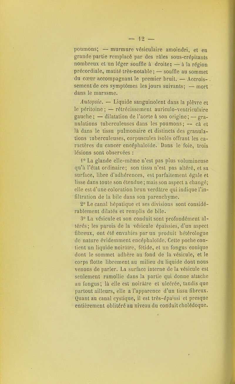 poumons; — murmure vésiculaire amoindri, et en grande partie remplacé par des râles sous-crépilants nombreux et un léger souffle à droite; — à la région précordiale, malilé très-notable; — souffle au sommet du cœur accompagnant le premier bruit. — Accrois- . sèment de ces symptômes les jours suivants; — mort dans le marasme. Autopsie. — Liquide sanguinolent dans la plèvre et le péritoine ; — rétrécissement auriculo-venlriculaire gauche ; — dilatation de l'aorte à son origine; — gra- nulations tuberculeuses dans les poumons; — cà et là dans le tissu pulmonaire et distincts des granula- tions tuberculeuses, corpuscules isolés offrant les ca- ractères du cancer encéplialoïde. Dans le foie, trois lésions sont observées : i° La glande elle-même n'est pas plus volumineuse qu'à l'état ordinaire; son tissu n'est pas altéré, et sa surface, libre d'adhérences, est parfaitement égale et lisse dans toute son étendue ; mais son aspect a changé; elle est d'une coloration brun verdàtre qui indique l'in- filtration de la bile dans son parenchyme. 2° Le canal hépatique et ses divisions sont considé- rablement dilatés et remplis de bile. 3 La vésicule et son conduit sont profondément al- térés; les parois de la vésicule épaissies, d'un aspect fibreux, ont été envahies par un produit hélérologue de nature évidemment encéphaloïdc. Celte poche con- tient un liquide noirâtre, fétide, et un fongus conique dont le sommet adhère au fond de la vésicule, et le corps flotte librement au milieu du liquide dont nous venons de parler. La surface interne de la vésicule est seulement ramollie dans la partie qui donne attache au fongus; là elle est noirâtre et ulcérée, tandis que partout ailleurs, elle a l'apparence d'un tissu fibreux. Quant au canal cyslique, il est très-épa'ssi et presque entièrement oblitéré au niveau du conduit cholédoque.