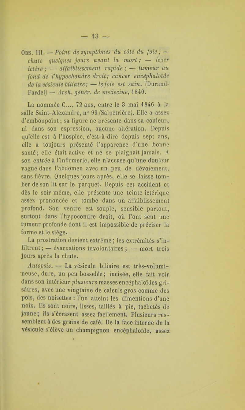 Obs. 111. — Point de S7jmplômes du côté du foie ; — chute quelques jours avant la mort ; — léger ictère ; — affaiblissement rapide ; — tumeur au fond de Vhypochondre droit; cancer encéphaloïde de la vésicule biliaire; —le foie est sain. (Durand- Fardel) — Arch. génér. de médecine, 1840. La nommée C..., 72 ans, entre le 3 mai 1846 à la salle Sainl-Alexandre, n 99 (Salpôlrière]. Elle a assez d'embonpoint; sa figure ne présente dans sa couleur, ni dans son expression, aucune altération. Depuis qu'elle est à l'hospice, c'est-à-dire depuis sept ans, elle a toujours présenté l'apparence d'une bonne santé; elle était active et ne se plaignait jamais. A son entrée à l'infirmerie, elle n'accuse qu'une douhiur vague dans l'abdomen avec un peu de dévoiement, sans fièvre. Quelques jours après, elle se laisse tom- ber de son lit sur le parquet. Depuis cet accident et dès le soir môme, elle présente une teinte ictérique assez prononcée et tombe dans un affaiblissement profond. Son ventre est souple, sensible partout, surtout dans l'hypocondre droit, où l'ont sent une tumeur profonde dont il est impossible de préciser la forme et le siège. La prostration devient extrême; les extrémités s'in- filtrent; — évacuations involontaires ; — mort trois jours après la chute. Autopsie. — La vésicule biliaire est très-volumi- neuse, dure, un peu bosselée; incisée, elle fait voir dans son intérieur plusieurs masses encéphaloïdes gri- sâtres, avec une vingtaine de calculs gros comme des pois, des noisettes : l'un atteint les dimentions d'une noix. Us sont noirs, lisses, taillés à pic, tachetés de jaune; ils s'écrasent assez facilement. Plusieurs res- semblent à des grains de café. De la face interne de la vésicule s'élève un champignon encéphaloïde, assez