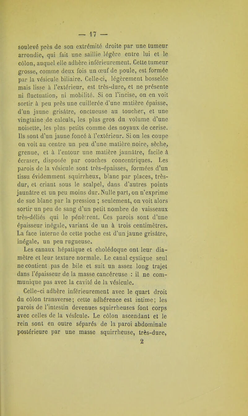 soulevé près de son extr6mit6 droite par une tumeur arrondie, qui l'ail une saillie légère entre lui et le côlon, auquel elle adhère inférieurement. Cette tumeur grosse, comme deux fois un œuf de poule, est formée par la vésicule biliaire. Celle-ci, légèrement bosselée mais lisse à l'extérieur, est très-dure, et ne présente ni fluctuation, ni mobilité. Si on l'incise, on en voit sortir à peu près une cuillerée d'une matière épaisse, d'un jaune grisâtre, onctueuse au toucher, et une vingtaine de calculs, les plus gros du volume d'une noisette, les plus petits comme des noyaux de cerise. Ils sont d'un jaune foncé à l'extérieur. Si on les coupe on voit au centre un peu d'une matière noire, sèche, grenue, et à l'entour une matière jaunâtre, facile à écraser, disposée par couches concentriques. Les parois de la vésicule sont très-épaisses, formées d'un tissu évidemment squirrheux, blanc par places, très- dur, et criant sous le scalpel, dans d'autres points jaunâtre et un peu moins dur. Nulle pari, on n'exprime de suc blanc par la pression ; seulement, on voit alors sortir un peu de sang d'un petit nombre de vaisseaux très-déliés qui le pénè'rcnt. Ces parois sont d'une épaisseur inégale, variant de un à trois centimètres. La face interne de cette poche est d'un jaune grisâtre, inégale, un peu rugueuse. Les canaux hépatique et cholédoque ont leur dia- mètre et leur texture normale. Le canal cyslique seul ne contient pas de bile et suit un assez long trajet dans l'épaisseur de la masse cancéreuse : il ne com- munique pas avec la cavité de la vésicule. Celle-ci adhère inférieurement avec le quart droit du côlon transverse; cette adhérence est intime; les parois de l'inlesiin devenues squirrheuscs font corps avec celles de la vésicule. Le côlon ascendant et le rein sont en outre séparés de la paroi abdominale postérieure par une masse squirrheuse, très-dure, 2