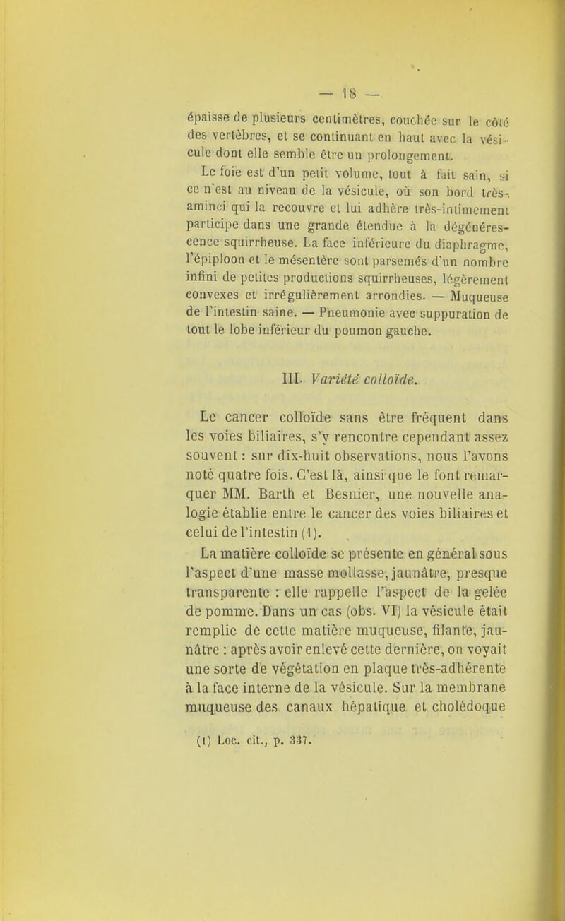 épaisse de plusieurs centimètres, couciiée sur le côt6 des vertèbre?, et se continuant en haut avec la vési - cule dont elle semble èire un prolongement. Le ioie est d'un peiit volume, tout à fait sain, hi ce n'est au niveau de la vésicule, où son bord très-, aminci qui la recouvre et lui adhère Irès-iniimemeni participe dans une grande étendue à la dégénéres- cence squirrheuse. La face inférieure du diaphragme, l'épiploon et le mésentère sont parsemés d'un nombre infini de peiiles productions squirrheuses, légèrement convexes et irrégulièrement arrondies. — Muqueuse de l'intestin saine. — Pneumonie avec suppuration de tout le lobe inférieur du poumon gauche. IIL Variété colloïde. Le cancer colloïde sans être fréquent dans les voies biliaires, s'y rencontre cependant assez souvent : sur dix-huit observations, nous l'avons noté quatre fois. C'est là, ainsi que le font remar- quer MM. Barth et Besnier, une nouvelle ana- logie établie entre le cancer des voies biliaires et celui de l'intestin (1). La matière colloïde se présente en général sous l'aspect d'une masse mollasse, jaunâtre, presque transparente : elle rappelle r'aspecC de la gelée de pomme. Dans un cas (obs. Vf) la vésicule était remplie de cette matière muqueuse, filante, jau- nâtre : après avoir enlevé cette dernière, on voyait une sorte de végétation en plaque trës-adhérente à la face interne de la vésicule. Sur la membrane muqueuse des canaux hépatique et cholédoque