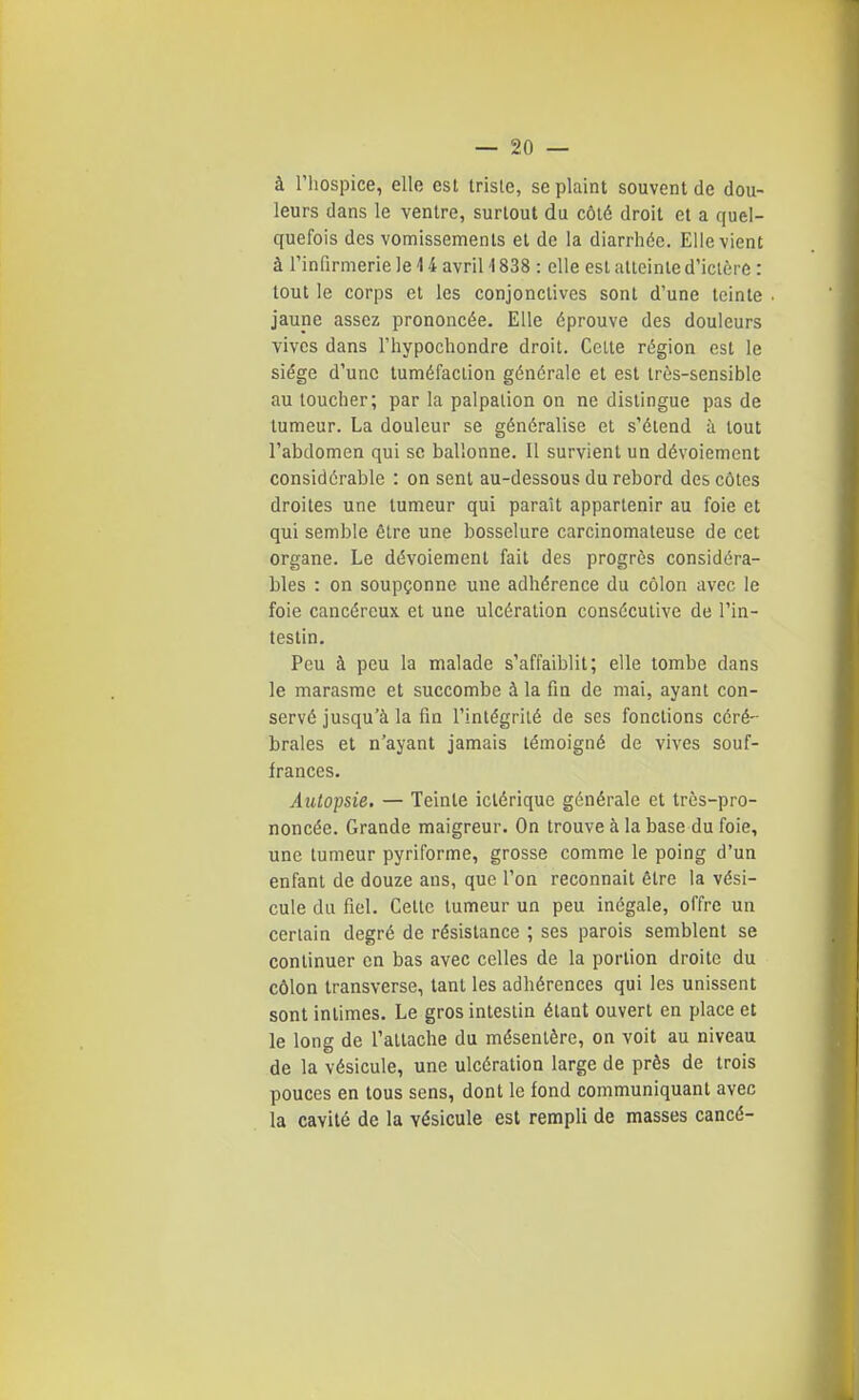 à riiospice, elle est Irisle, se plaint souvent de dou- leurs dans le ventre, surtout du côté droit et a quel- quefois des vomissements et de la diarrhée. Elle vient à l'infirmerie le 14 avril 1838 : elle est alleinle d'ictère : tout le corps et les conjonctives sont d'une teinte jaune assez prononcée. Elle éprouve des douleurs vives dans l'hypochondre droit. Celte région est le siège d'une tuméfaction générale et est très-sensible au toucher; par la palpalion on ne dislingue pas de tumeur. La douleur se généralise et s'étend à tout l'abdomen qui se ballonne. Il survient un dévoiement considérable : on sent au-dessous du rebord des côtes droites une tumeur qui paraît appartenir au foie et qui semble être une bosselure carcinomateuse de cet organe. Le dévoiement fait des progrès considéra- bles : on soupçonne une adhérence du côlon avec le foie cancéreux et une ulcération consécutive de l'in- testin. Peu à peu la malade s'affaiblit; elle tombe dans le marasme et succombe à la fin de mai, ayant con- servé jusqu'à la fin l'intégrité de ses fondions céré- brales et n'ayant jamais témoigné de vives souf- frances. Autopsie. — Teinte iclérique générale et très-pro- noncée. Grande maigreur. On trouve à la base du foie, une tumeur pyriforme, grosse comme le poing d'un enfant de douze ans, que l'on reconnaît être la vési- cule du fiel. Cette tumeur un peu inégale, offre un certain degré de résistance ; ses parois semblent se continuer en bas avec celles de la portion droite du côlon transverse, tant les adhérences qui les unissent sont intimes. Le gros intestin étant ouvert en place et le long de l'attache du mésentère, on voit au niveau de la vésicule, une ulcération large de près de trois pouces en tous sens, dont le fond communiquant avec la cavité de la vésicule est rempli de masses cancé-