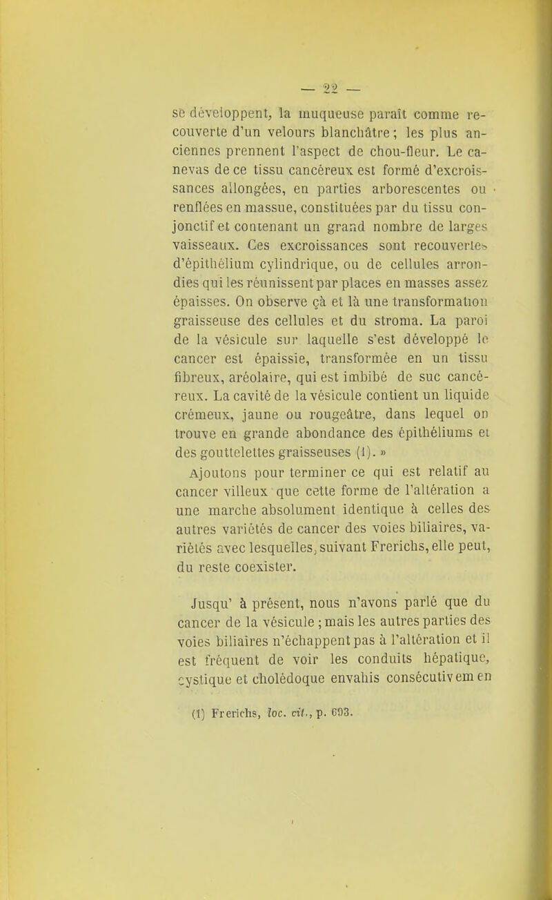 SB développent, la muqueuse paraît comme re- couverte d'un velours blanchâtre ; les plus an- ciennes prennent l'aspect de chou-fleur. Le ca- nevas de ce tissu cancéreux est formé d'excrois- sances allongées, en parties arborescentes ou renflées en massue, constituées par du tissu con- jonciif et contenant un grand nombre de larges vaisseaux. Ces excroissances sont recouverlCb d'épithélium cylindrique, ou de cellules arron- dies qui les réunissent par places en masses assez épaisses. On observe çà et là une transformation graisseuse des cellules et du stroma. La paroi de la vésicule sur laquelle s'est développé le cancer est épaissie, transformée en un tissu fibreux, aréolaire, qui est imbibé de suc cancé- reux. La cavité de la vésicule contient un liquide crémeux, jaune ou rougeâtre, dans lequel on trouve en grande abondance des épilhéliums ei des gouttelettes graisseuses (1). » Ajoutons pour terminer ce qui est relatif au cancer villeux que cette forme de l'altération a une marche absolument identique à celles des autres variétés de cancer des voies biliaires, va- riétés avec lesquelles, suivant Frerichs, elle peut, du reste coexister. Jusqu' à présent, nous n'avons parlé que du cancer de la vésicule ; mais les autres parties des voies biliaires n'échappent pas à l'altération et il est fréquent de voir les conduits hépatique, cystique et cholédoque envahis consécutivem en (1) Frerichs, loc. cit., p. G03.