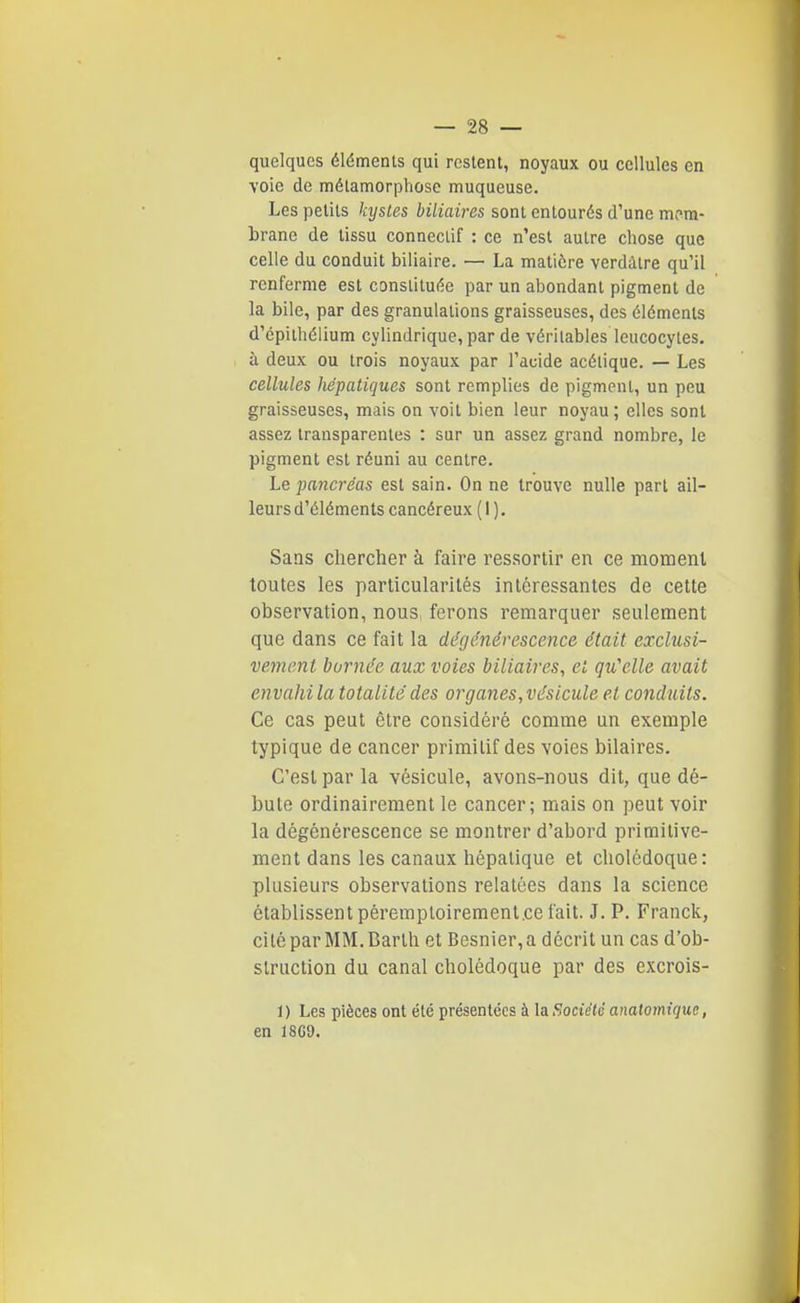 quelques éléments qui restent, noyaux ou cellules en voie de mélamorpliose muqueuse. Les petits kystes biliaires sont entourés d'une m(>m- brane de tissu conneclif : ce n'est autre chose que celle du conduit biliaire. — La matière verdàlre qu'il renferme est constituée par un abondant pigment de la bile, par des granulations graisseuses, des éléments d'cpithélium cylindrique, par de véritables leucocytes, à deux ou trois noyaux par l'acide acétique. — Les cellules liépatiques sont remplies de pigment, un peu graisseuses, mais on voit bien leur noyau ; elles sont assez transparentes : sur un assez grand nombre, le pigment est réuni au centre. Le pancréas est sain. On ne trouve nulle part ail- leurs d'éléments cancéreux ( 1 ). Sans chercher à faire ressortir en ce momenl toutes les particularités intéressantes de cette observation, nous, ferons remarquer seulement que dans ce fait la dégénérescence, était exclusi- vement humée aux voies biliaires, et qu'elle avait envahi la totalité des organes, vésicule et conduits. Ce cas peut être considéré comme un exemple typique de cancer primitif des voies bilaires. C'est par la vésicule, avons-nous dit, que dé- bute ordinairement le cancer; mais on peut voir la dégénérescence se montrer d'abord primitive- ment dans les canaux hépatique et cholédoque: plusieurs observations relatées dans la science établissent péremptoireraentce fait. J. P. Franck, citéparMM.Barth et Besnier,a décrit un cas d'ob- struction du canal cholédoque par des excrois- 1 ) Les pièces ont été présentées à la Société analomique, en 18G9.