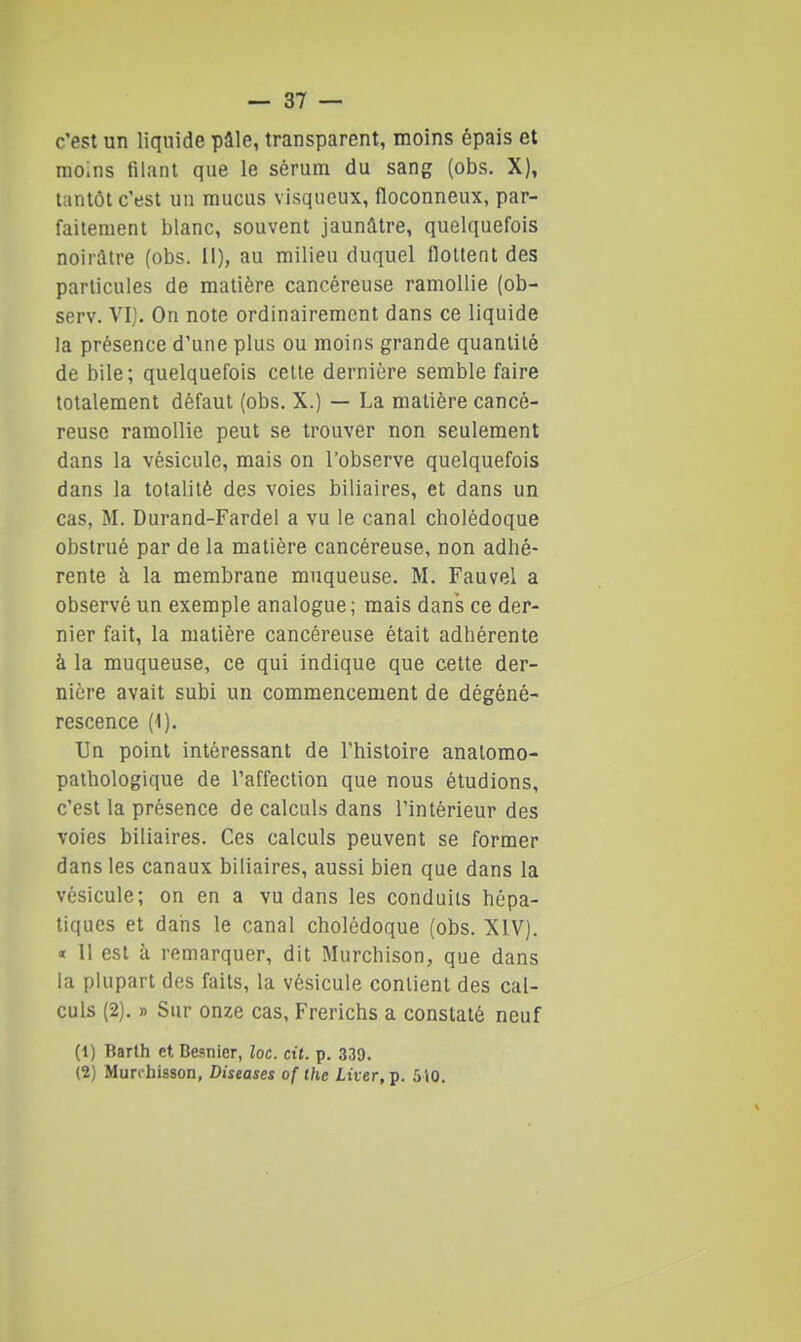 c'est un liquide pâle, transparent, moins épais et moins filant que le sérum du sang (obs. X), tantôt c'est un mucus visqueux, floconneux, par- faitement blanc, souvent jaunâtre, quelquefois noirâtre (obs. Il), au milieu duquel flottent des particules de matière cancéreuse ramollie (ob- serv. VI). On note ordinairement dans ce liquide la présence d'une plus ou moins grande quantité de bile; quelquefois celle dernière semble faire totalement défaut (obs. X.) — La matière cancé- reuse ramollie peut se trouver non seulement dans la vésicule, mais on l'observe quelquefois dans la totalité des voies biliaires, et dans un cas, M. Durand-Fardel a vu le canal cholédoque obstrué par de la matière cancéreuse, non adhé- rente à la membrane muqueuse. M. Fauvel a observé un exemple analogue; mais dans ce der- nier fait, la matière cancéreuse était adhérente à la muqueuse, ce qui indique que cette der- nière avait subi un commencement de dégéné- rescence (1). Un point intéressant de l'histoire analomo- pathologique de l'affection que nous étudions, c'est la présence de calculs dans l'intérieur des voies biliaires. Ces calculs peuvent se former dans les canaux biliaires, aussi bien que dans la vésicule; on en a vu dans les conduits hépa- tiques et dans le canal cholédoque (obs. XIV). « 11 est à remarquer, dit Murchison, que dans la plupart des faits, la vésicule contient des cal- culs (2). » Sur onze cas, Frerichs a constaté neuf (1) Barth et Besnier, loc. cit. p. 339. (2) Murchisson, Diseases of the Lùer, p. 510.