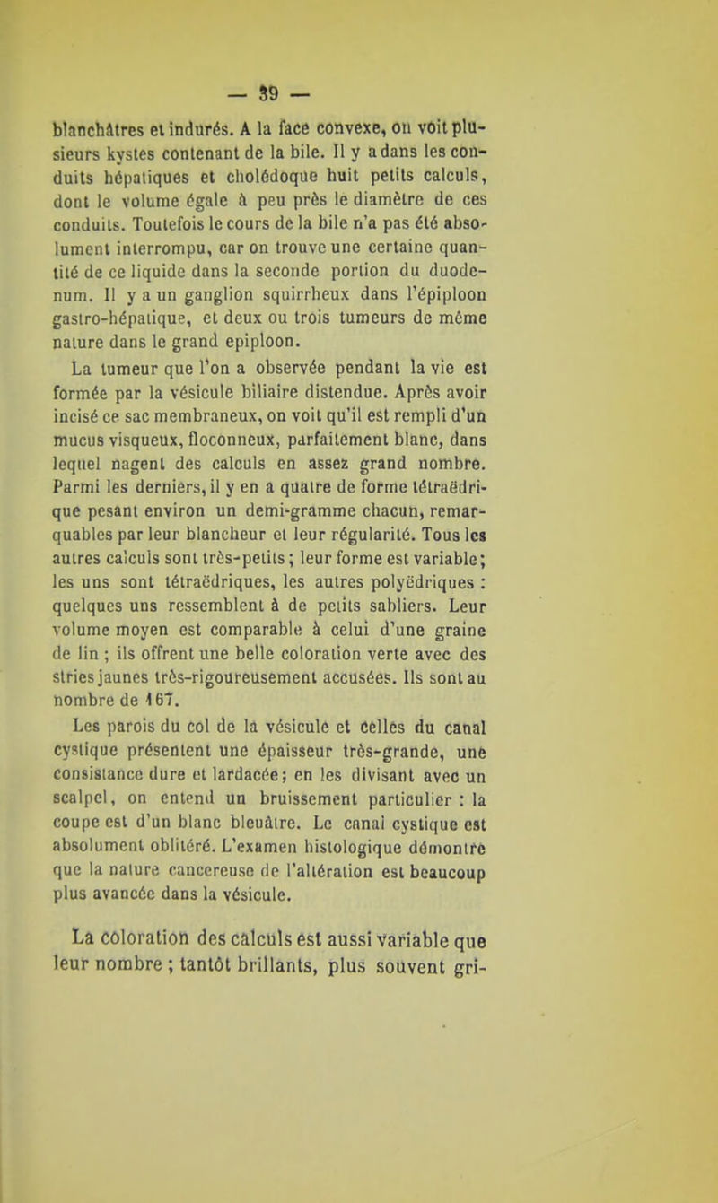 - S9 — blanchâtres el indurés. A la face convexe, on voit plu- sieurs kystes conlenanl de la bile. Il y a dans les con- duits hépatiques et cholédoque huit petits calculs, dont le volume égale à peu près le diamètre de ces conduits. Toutefois le cours de la bile n'a pas été absO' jument interrompu, car on trouve une certaine quan- tité de ce liquide dans la seconde portion du duodé- num. Il y a un ganglion squirrheux dans l'épiploon gaslro-hépaiique, et deux ou trois tumeurs de même nature dans le grand epiploon. La tumeur que l'on a observée pendant la vie est formée par la vésicule biliaire distendue. Après avoir incisé ce sac membraneux, on voit qu'il est rempli d'un mucus visqueux, floconneux, parfaitement blanc, dans lequel nagent des calculs en assez grand nombre. Parmi les derniers, il y en a quatre de forme tétraëdri- que pesant environ un demi-gramme chacun, remar- quables par leur blancheur cl leur régularité. Tous les autres calculs sont très-petits ; leur forme est variable; les uns sont tétraëdriques, les autres polyédriques : quelques uns ressemblent à de petits sabliers. Leur volume moyen est comparable à celui d'une graine de lin ; ils offrent une belle coloration verte avec des stries jaunes très-rigoureusement accusées. Ils sont au nombre de 167. Les parois du col de la vésicule et celles du canal cyslique présentent une épaisseur très-grande, une consislancc dure el lardacée; en les divisant avec un scalpel, on entend un bruissement particulier : la coupe est d'un blanc bleuâtre. Le canal cyslique est absolument oblitéré. L'examen histologique démontre que la nature cancéreuse de l'altération esl beaucoup plus avancée dans la vésicule. La coloration des calculs est aussi variable que leur nombre ; tantôt brillants, plus souvent gri-