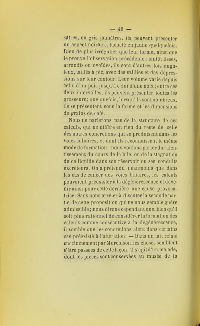 sâtres, ou gris jaunâtres, ils peuvent présenter un aspect noirâtre, tacheté en jaune quelquefois. Rien de plus irrégulier que leur forme, ainsi que le prouve l'observation précédente ; tantôt lisses, arrondis ou ovoïdes, ils sont d'autres fois angu- leux, taillés à pic, avec des saillies et des dépres- sions sur leur contour. Leur volume varie depuis celui d'un pois jusqu'à celui d'une noix; entre ces deux intervalles, ils peuvent présenter toutes les grosseurs; quelquefois, lorsqu'ils sontnombreux, ils se présentent sous la forme et les dimensions de grains de café. Nous ne parlerons pas de la structure de ces calculs, qui ne diffère en rien du reste de celle des autres concrétions qui se produisent dans les voies biliaires, et dont ils reconnaissent le même mode de formation : nous voulons parler du ralen- tissement du cours de la bile, ou de la stagnation de ce liquide dans son réservoir ou ses conduits excréteurs. On a prétendu néanmoins que dans les cas de cancer des voies biliaires, les calculs pouvaient préexister à la dégénérescence et deve- nir ainsi pour cette dernière une cause provoca- trice. Sans nous arrêter à discuter la seconde par- tie de cette proposition qui ne nous semble guère admissible ; nous dirons cependant que, bien qu'il soit plus rationnel de considérer la formation des calculs comme consécutive à la dégénérescence, il semble que les concrétions aient dans certains cas préexisté à l'altération. — Dans un fait relaté succinctementparMurchison,les choses semblent s'être passées de cette façon. Il s'agit d'un malade, dont les pièces sont conservées au musée de la