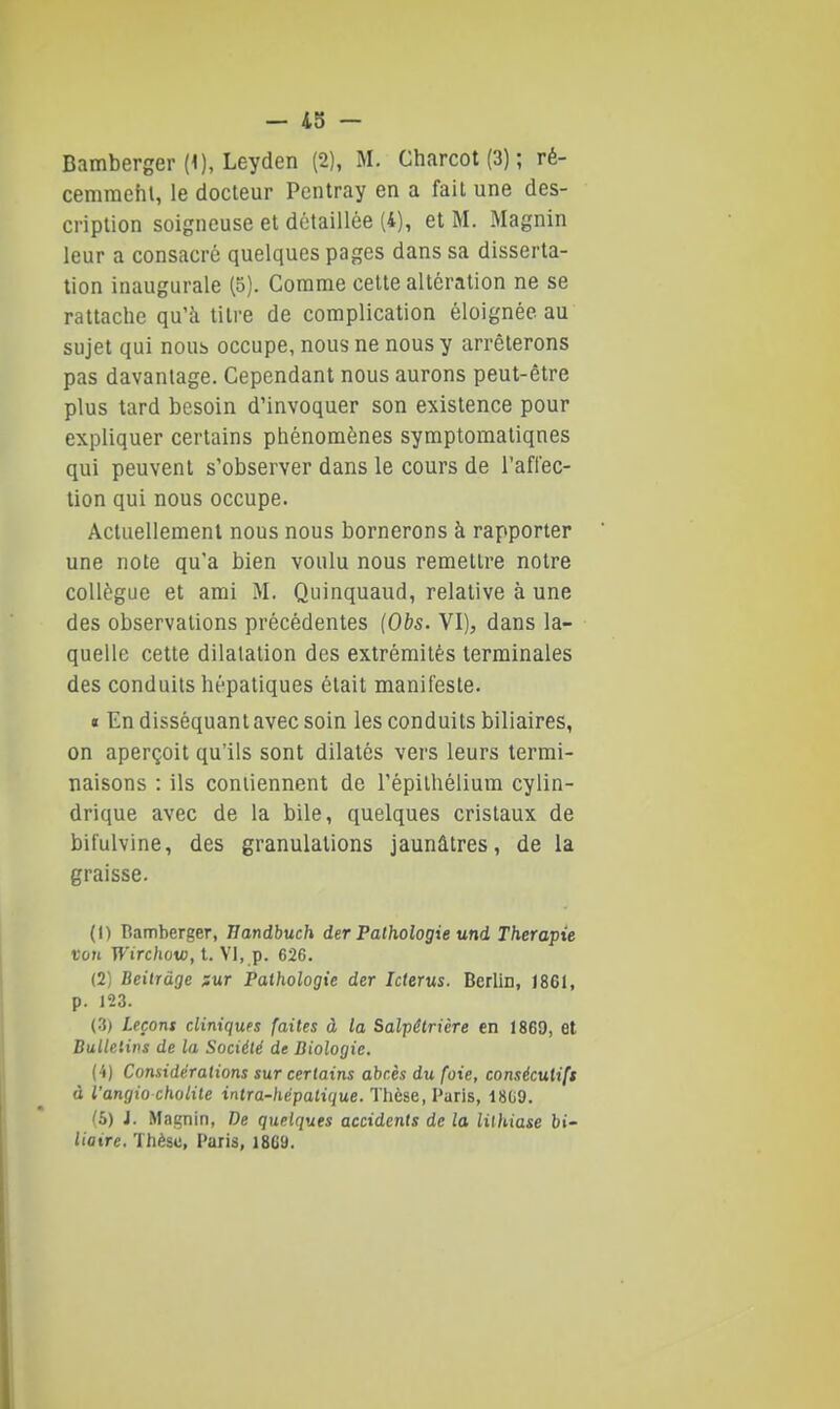 — 455 — Bamberger (1), Leyden (2), M. Charcot (3) ; ré- cemraehl, le docteur Pentray en a fail une des- cription soigneuse et détaillée (4), et M. Magnin leur a consacré quelques pages dans sa disserta- tion inaugurale (5). Comme cette altération ne se rattache qu'à titre de complication éloignée au sujet qui nous occupe, nous ne nous y arrêterons pas davantage. Cependant nous aurons peut-être plus tard besoin d'invoquer son existence pour expliquer certains phénomènes symptomatiqnes qui peuvent s'observer dans le cours de l'afrec- tion qui nous occupe. Actuellement nous nous bornerons à rapporter une note qu'a bien voulu nous remettre notre collègue et ami M. Quinquaud, relative à une des observations précédentes (Obs. VI), dans la- quelle cette dilatation des extrémités terminales des conduits hépatiques était manifeste. « En disséquant avec soin les conduits biliaires, on aperçoit qu'ils sont dilatés vers leurs termi- naisons : ils contiennent de l'épithélium cylin- drique avec de la bile, quelques cristaux de bifulvine, des granulations jaunâtres, de la graisse. (1) Ramberger, Bandhuch der Pathologie und Thérapie voti T^'irc/ioto, t. VI, p. 626. (2) Beitràge nur Pathologie der Icterus. Berlin, 1861, p. 123. (.3) Leçons diniqufs faites à la Salpêtrière en 186D, et Bullelivs de la Société de Biologie. (4) Considérations sur certains abcès du foie, consécutifs à l'angio cholile intra-hépalique. Thèse, l'uris, 18G9. '5) J. Miignin, De quelques accidents de la lithiase bi- liaire. Thèsu, Paiis, 1869.