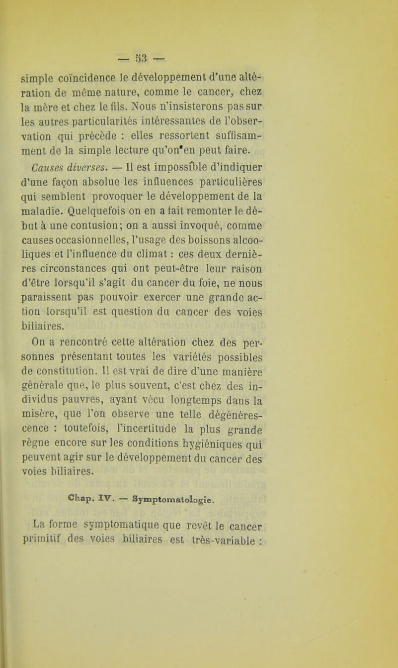 simple coïncidence le développement d'une alté- ration de même nature, comme le cancer, chez la mère et chez le fils. Nous n'insisterons pas sur les autres particularités intéressantes de l'obser- vation qui précède : elles ressorlent suffisam- ment de la simple lecture qu'on'en peut faire. Causes diverses. — Il est impossil^le d'indiquer d'une façon absolue les influences particulières qui semblent provoquer le développement de la maladie. Quelquefois on en a fait remonter le dé- but à une contusion; on a aussi invoqué, comme causes occasionnelles, l'usage des boissons alcoo- liques et l'influence du climat : ces deux derniè- res circonstances qui ont peut-être leur raison d'être lorsqu'il s'agit du cancer du foie, ne nous paraissent pas pouvoir exercer une grande ac- tion lorsqu'il est question du cancer des voies biliaires. On a rencontré cette altération chez des per- sonnes présentant toutes les variétés possibles de constitution. 11 est vrai de dire d'une manière générale que, le plus souvent, c'est chez des in- dividus pauvres, ayant vécu longtemps dans la misère, que l'on observe une telle dégénéres- cence : toutefois, l'incertitude la plus grande règne encore sur les conditions hygiéniques qui peuvent agir sur le développement du cancer des voies biliaires. Chap. IV. — Symptomatologie. La forme symptomatique que revêt le cancer primitif des voies biliaires est très-variable :