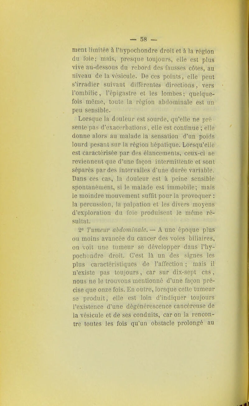 ment limitée à rtiypochondre droit et à la région du foie; mais, presque toujours, elle est plus vive au-dessous du rebord des fausses côtes, au niveau de la vésicule. De ces points, elle peut s'irradier suivant différentes directions, vers l'ombilic, l'épigastre et les lombes; quelque- fois môme, toute la région abdominale est un peu sensible. Lorsque la douleur est sourde, qu'elle ne pré sente pas d'exacerbations, elle est continue ; elle donne alors au malade la sensation d'un poids lourd pesant sur la région hépatique. Lorsqu'elle est caractérisée par des élancements, ceux-ci ne reviennent que d'une façon Intermittente et sont séparés par des intervalles d'une durée variable. Dans ces cas, la douleur est à peine sensible spontanément, si le malade est immobile; mais le moindre mouvement suffît pour la provoquer : la percussion, la palpation et les divers moyens d'exploration du foie produisent le même ré- sultat. 2 Tumeur abdominale. — A une époque plus ou moins avancée du cancer des voies biliaires, on voit une tumeur se développer dans l'hy- pochondre droit. C'est là un des signes les plus caractéristiques de l'affection ; mais il n'existe pas toujours, car sur dix-sept cas, nous ne le trouvons mentionné d'une façon pré- cise que onze fois. En outre, lorsque cette tumeur se produit, elle est loin d'indiquer toujours l'existence d'une dégénérescence cancéreuse de la vésicule et de ses conduits, car on la rencon- tre toutes les fois qu'un obstacle prolongé au