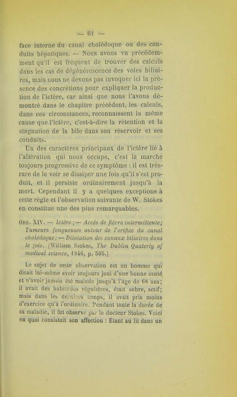 face interne du canal cliolédoque ou des con- duits hépatiques. — Nous avons vu prècédem- menl qu'il est fréquent de trouver des calculs dans les cas de dégénérescence des voies biliai- res, mais nous ne devons pas invoquer ici la pré- sence des concrétions pour expliquer la produc- tion de l'ictère, car ainsi que nous l'avons dé- montré dans le chapitre précédent, les calculs, dans ces circonstances, reconnaissent la même cause que l'ictère, c'est-à-dire la rétention et la stagnation de la bile dans son réservoir et ses conduits- Un des caractères principaux de l'ictère lié à l'altération qui nous occupe, c'est la marche toujours progressive de ce symptôme : il est très- rare de le voir se dissiper une fois qu'il s'est pro- duit, et il persiste ordinairement jusqu'à la mort. Cependant il y a quelques exceptions à cette règle et l'observation suivante de W. Stokes en constitue une des plus remarquables. Obs. XiV. — Ictère;— Accès de fièvre intermittente; Tumeurs fongueuses autour de Vorifice du canal cholédoque; — Dilatation des canaux biliaires dans le loie. (William Slokes, The Dublin Quaterly of médical science, 1846, p. 505.) Le sujet de celte observation est un homme qui disait lui-môme avoir toujours joui d'une bonne santé, et n'avoir jamais été malade jusqu'à l'âge de 68 ans; il avait des habiu:des régulières, était sobre, actif; mais dans les dei-nicrs temps, il avait pris moins d'exercice qu'à l'ordinaire. Pendant toute la durée de sa maladie, il fut observe par le docteur Slokes. Voici en quoi consistait son affection : Etant au lit dans un i