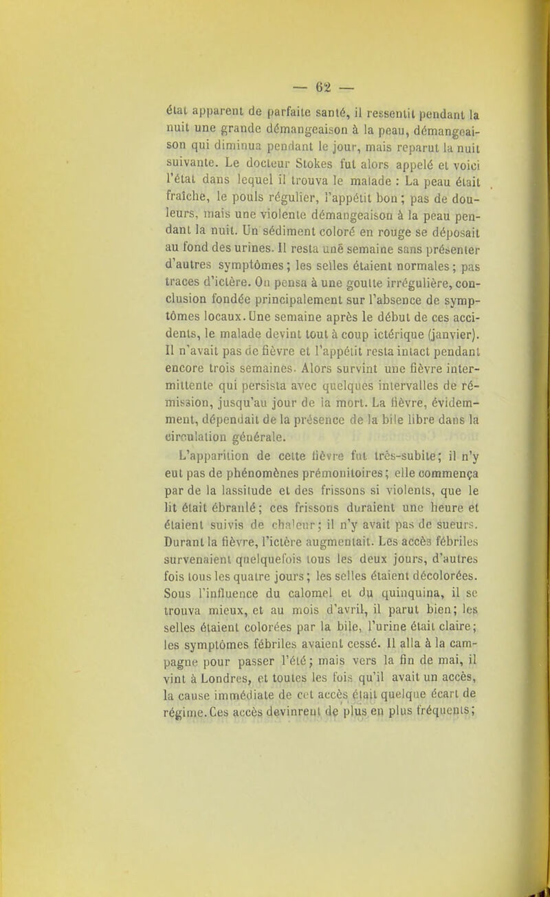 état apparent de parfaite sanlé, il ressentit pendant la nuit une grande démangeaison à la peau, démangeai- son qui diminua pendant le jour, mais reparut la nuit suivante. Le docteur Slokes fut alors appelé et voici l'état dans lequel il trouva le malade : La peau était fraîche, le pouls régulier, appétit bon ; pas de dou- leurs, mais une violente démangeaison à la peau pen- dant la nuit. Un sédiment coloré en rouge se déposait au fond des urines. Il resta une semaine sans présenter d'autres symptômes; les selles étaient normales; pas traces d'ictère. On pensa à une goutte irrégulière, con- clusion fondée principalement sur l'absence de symp- tômes locaux. Une semaine après le début de ces acci- dents, le malade devint tout à coup ictérique (janvier). Il n'avait pas de fièvre et l'appétit resta intact pendant encore trois semaines. Alors survint une fièvre inter- mittente qui persista avec quelques intervalles de ré- mission, jusqu'au jour de ia mort. La fièvre, évidem- ment, dépendait de la présence de la bile libre dans la circulation générale. L'apparition de celte fièvre fut très-subite; il n'y eut pas de phénomènes prémonitoires; elle commença par de la lassitude et des frissons si violents, que le lit était ébranlé ; ces frissons duraient une heure et étaient suivis de cha'eur; il n'y avait pas de sueurs. Durant la fièvre, l'ictère augmentait. Les accès fébriles survenaient quelquefois tous les deux jours, d'autres fois tous les quatre jours ; les selles étaient décolorées. Sous l'influence du calomel el du quinquina, il se trouva mieux, el au mois d'avril, il parut bien; les selles étaient colorées par la bile, l'urine était claire; les symptômes fébriles avaient cessé. Il alla à la cam- pagne pour passer l'été; mais vers la fin de mai, il vint à Londres, et toutes les fois qu'il avait un accès, la cause immédiate de col accès élail quelque écart de régime.Ces accès devinrent de plus en plus fréquenis;