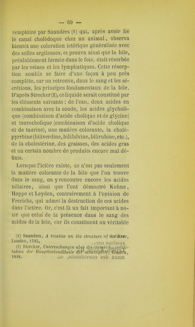 reniptoire par Saunders (1) qui, après avoir lié le canal cholédoque chez un animal, observa bientôt une coloration ictérique généralisée avec des selles argileuses, ei prouva ainsi que la bile, préalablement formée dans le foie, était résorbée par les veines et les lymphatiques. Cette résorp- tion semble se faire d'une façon à peu près complète, car on retrouve, dans le sang et les sé- crélions, les principes fondamentaux de la bile. D'après Strecker (2), ce liquide serait constitué par les éléments suivants : de l'eau, deux acides en combinaison avec la soude, les acides glycholi- que (combinaison d'acide cholique et de glycine) et taurocholique (combinaison d'acide cholique et de taurine), une matière colorante, la cholé- pyrrhine (biliverdine, bilifulvine, bilirubine, etc.), de la cholestérine, des graisses, des acides gras et un certain nombre de produits encore mal dé- finis. Lorsque l'ictère existe, ce n'est pas seulement la matière colorante de la bile que l'on trouve dans le sang, on y rencontre encore les acides biliaires, ainsi que l'ont démontré Kuhne, Hoppe et Leyden, contrairement à l'opinion de Frerichs, qui admet la destruction de ces acides dans l'ictère. Or, c'est là un fait important à no- ter (jue celui de la présence dans le sang des acides delà bile, car ils constituent un véritable (1) Saunders, A irealise on Ihe slriiclurc nf HtelMt^ar, (2) Strecker, Unlersuchungen uhet die rhemi'sr.h^.coniili- tulion ckr Jlaupl-bestanmuile-(téPaciUwlj&U^lW^'én, 1848, fCiaoialu/iiou xuxiui