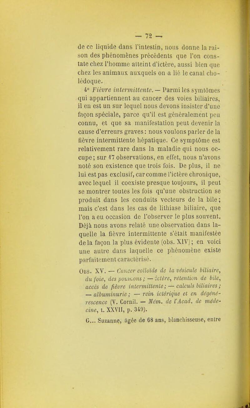 de ce liquide dans l'inteslin, nous donne la rai- son des phénomènes précédents que Ton cons- tate chez l'homme atteint d'ictère, aussi bien que chez les animaux auxquels on a lié le canal cho- lédoque. 4° Fièvre intermiltente. — Parmi les symlômes qui appartiennent au cancer des voies biliaires, il en est un sur lequel nous devons insister d'une façon spéciale, parce qu'il est généralement peu connu, et que sa manifestation peut devenir la cause d'erreurs graves : nous voulons parler de la fièvre intermittente hépatique. Ce symptôme est relativement rare dans la maladie qui nous oc- cupe; sur 47 observations, en effet, nous n'avons noté son existence que trois fois. De plus, il ne lui est pas exclusif, car comme l'ictère chronique, avec lequel il coexiste presque toujours, il peut se montrer toutes les fois qu'une obstruction se produit dans les conduits vecteurs de la bile; mais c'est dans les cas de lithiase biliaire, que l'on a eu occasion de l'observer le plus souvent. Déjà nous avons relaté une observation dans la- quelle la fièvre intermittente s'était manifestée delà façon la plus évidente (obs. XIV); en voici une autre dans laquelle ce phénomène existe parfaitement caractérisé. Obs. XV. — Cancer colloïde de la vésicule biliaire, du foie, des pouiuons; — ictère, rélention de bile, accès de fièvre inlermitlenLe ; —calculs biliaires ; — albuminurie ; — rein iclérique el en dégéné- rescence (V. Corail. — Mém. de VAcad. de méde- cine, t. XXVII, p. 349). G... Suzanne, âgée de 68 ans, blanchisseuse, entre